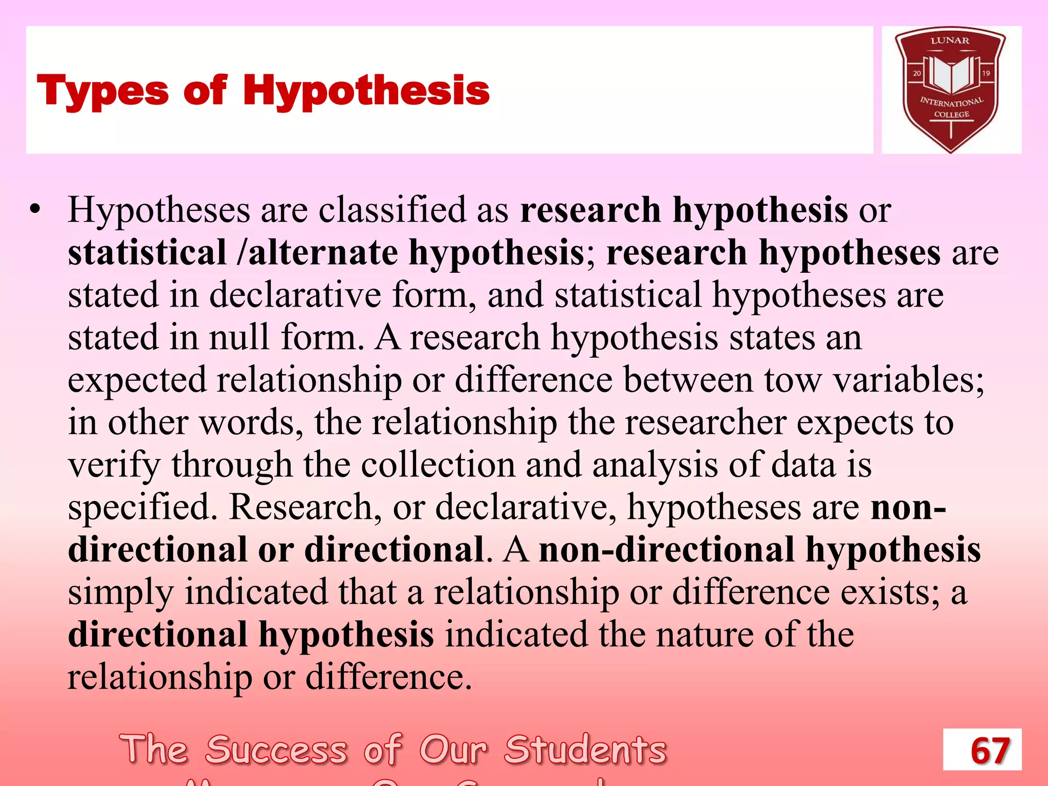 Types of Hypothesis
• Hypotheses are classified as research hypothesis or
statistical /alternate hypothesis; research hypotheses are
stated in declarative form, and statistical hypotheses are
stated in null form. A research hypothesis states an
expected relationship or difference between tow variables;
in other words, the relationship the researcher expects to
verify through the collection and analysis of data is
specified. Research, or declarative, hypotheses are non-
directional or directional. A non-directional hypothesis
simply indicated that a relationship or difference exists; a
directional hypothesis indicated the nature of the
relationship or difference.
67
 