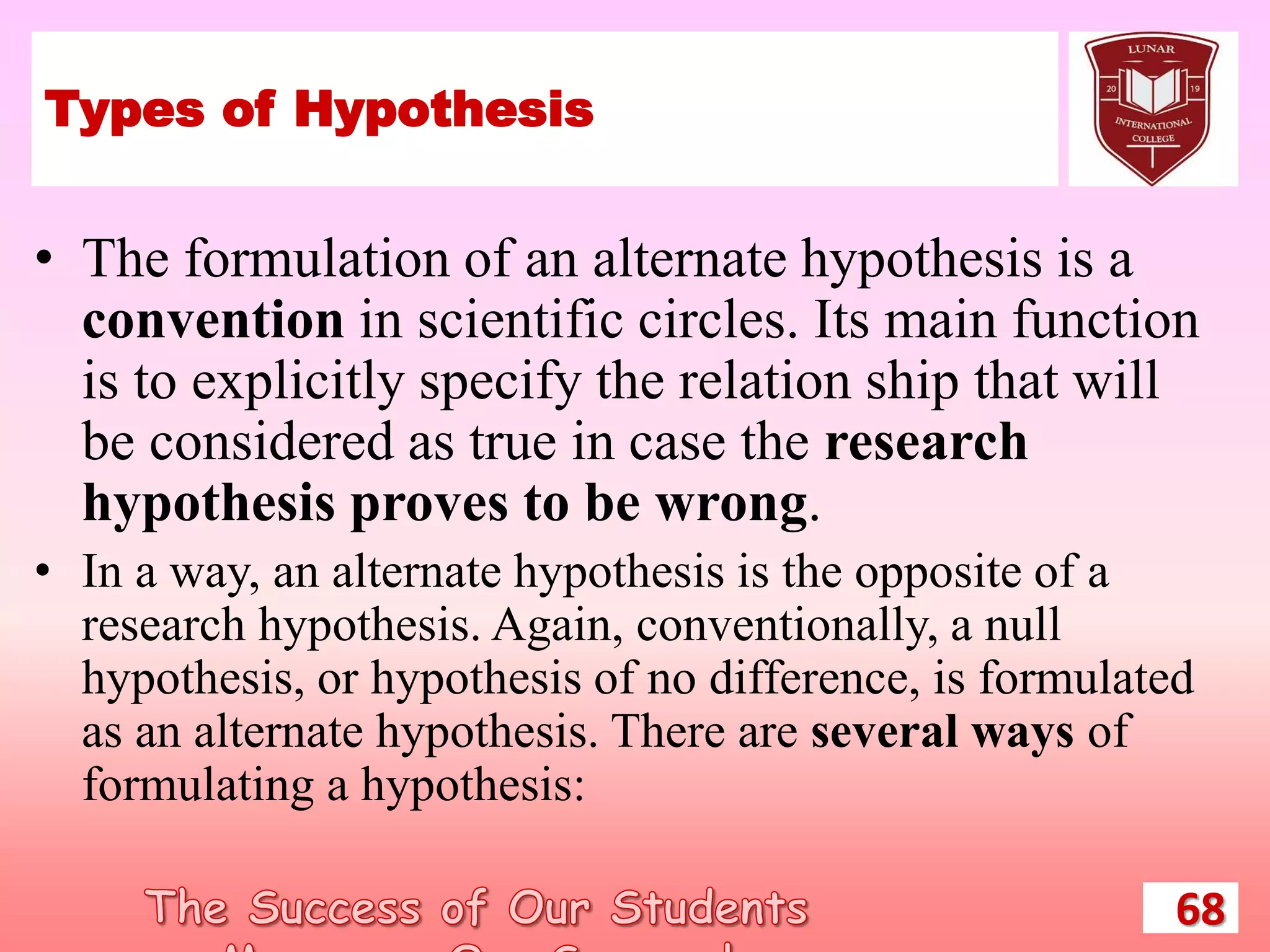 Types of Hypothesis
• The formulation of an alternate hypothesis is a
convention in scientific circles. Its main function
is to explicitly specify the relation ship that will
be considered as true in case the research
hypothesis proves to be wrong.
• In a way, an alternate hypothesis is the opposite of a
research hypothesis. Again, conventionally, a null
hypothesis, or hypothesis of no difference, is formulated
as an alternate hypothesis. There are several ways of
formulating a hypothesis:
68
 