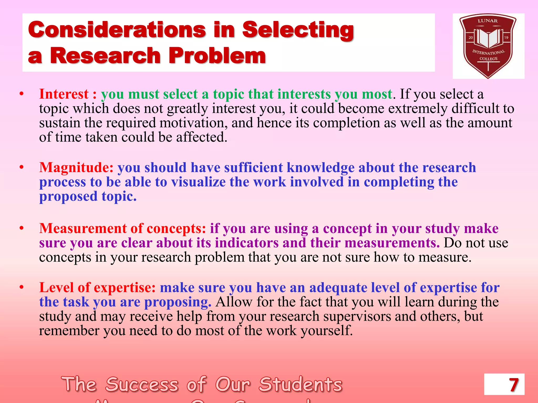 Considerations in Selecting
a Research Problem
• Interest : you must select a topic that interests you most. If you select a
topic which does not greatly interest you, it could become extremely difficult to
sustain the required motivation, and hence its completion as well as the amount
of time taken could be affected.
• Magnitude: you should have sufficient knowledge about the research
process to be able to visualize the work involved in completing the
proposed topic.
• Measurement of concepts: if you are using a concept in your study make
sure you are clear about its indicators and their measurements. Do not use
concepts in your research problem that you are not sure how to measure.
• Level of expertise: make sure you have an adequate level of expertise for
the task you are proposing. Allow for the fact that you will learn during the
study and may receive help from your research supervisors and others, but
remember you need to do most of the work yourself.
7
 
