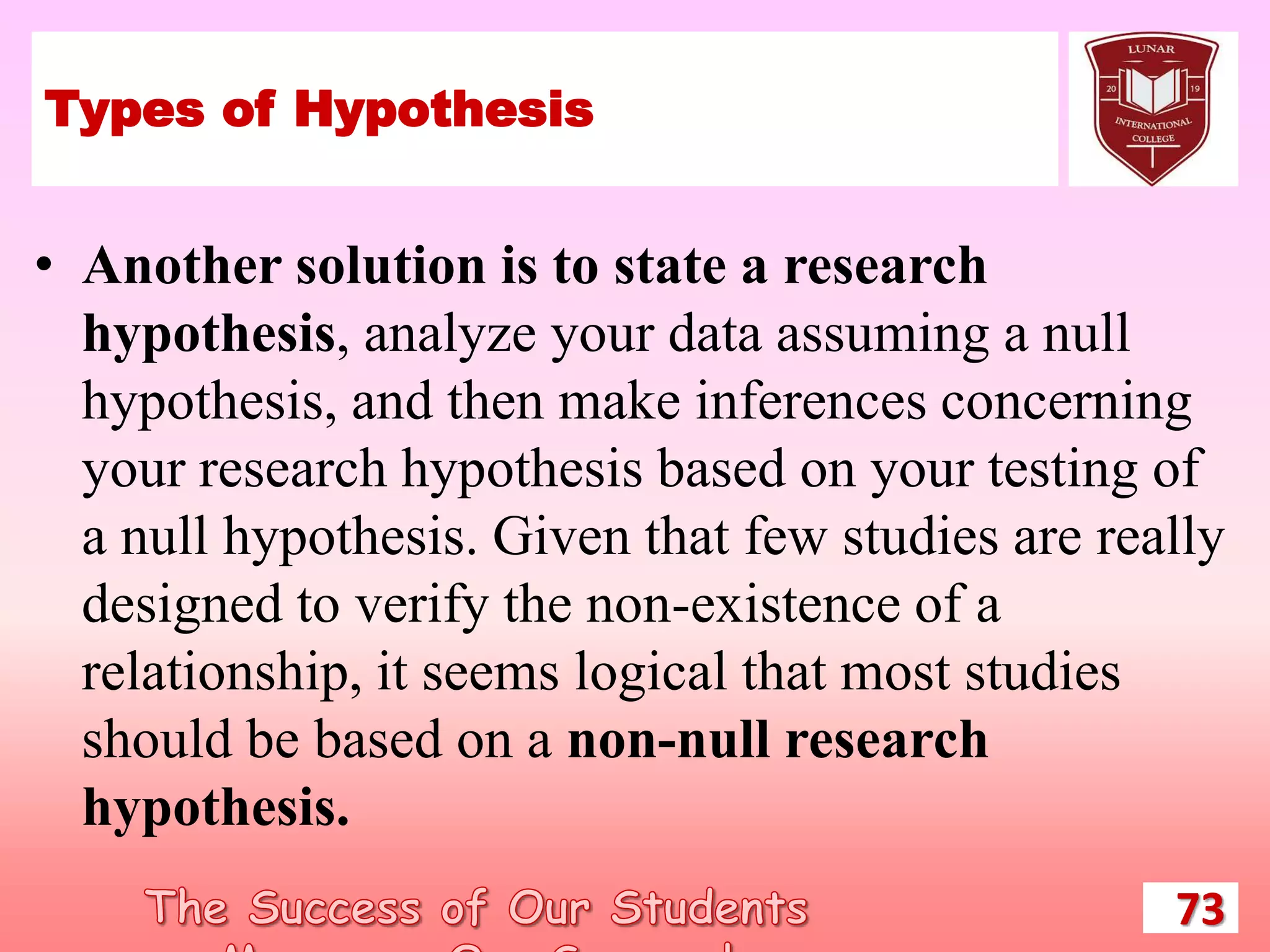 Types of Hypothesis
• Another solution is to state a research
hypothesis, analyze your data assuming a null
hypothesis, and then make inferences concerning
your research hypothesis based on your testing of
a null hypothesis. Given that few studies are really
designed to verify the non-existence of a
relationship, it seems logical that most studies
should be based on a non-null research
hypothesis.
73
 