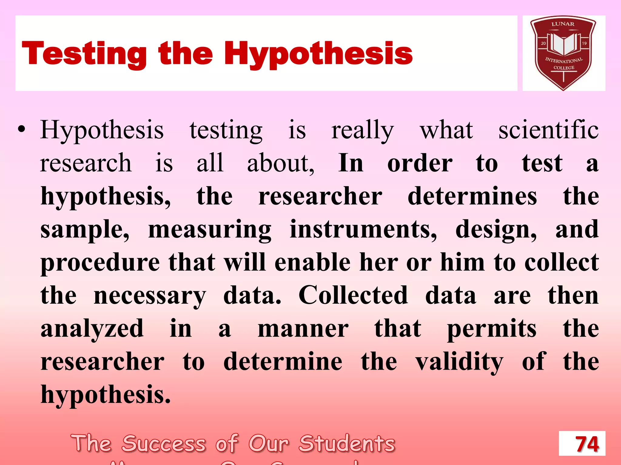 Testing the Hypothesis
• Hypothesis testing is really what scientific
research is all about, In order to test a
hypothesis, the researcher determines the
sample, measuring instruments, design, and
procedure that will enable her or him to collect
the necessary data. Collected data are then
analyzed in a manner that permits the
researcher to determine the validity of the
hypothesis.
74
 