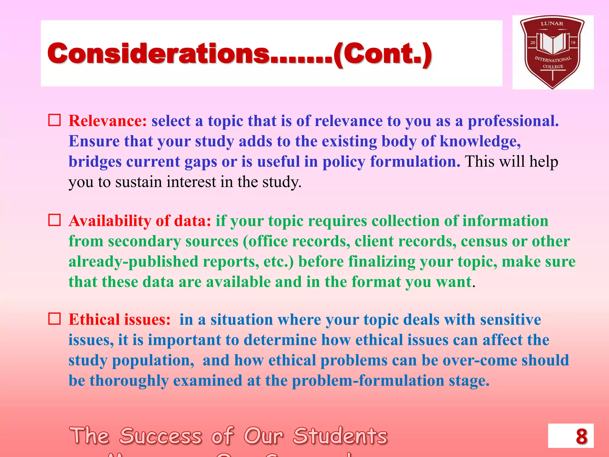 Considerations…….(Cont.)
 Relevance: select a topic that is of relevance to you as a professional.
Ensure that your study adds to the existing body of knowledge,
bridges current gaps or is useful in policy formulation. This will help
you to sustain interest in the study.
 Availability of data: if your topic requires collection of information
from secondary sources (office records, client records, census or other
already-published reports, etc.) before finalizing your topic, make sure
that these data are available and in the format you want.
 Ethical issues: in a situation where your topic deals with sensitive
issues, it is important to determine how ethical issues can affect the
study population, and how ethical problems can be over-come should
be thoroughly examined at the problem-formulation stage.
8
 