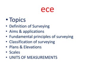 ece
• Topics
• Definition of Surveying
• Aims & applications
• Fundamental principles of surveying
• Classification of surveying
• Plans & Elevations
• Scales
• UNITS OF MEASUREMENTS
 