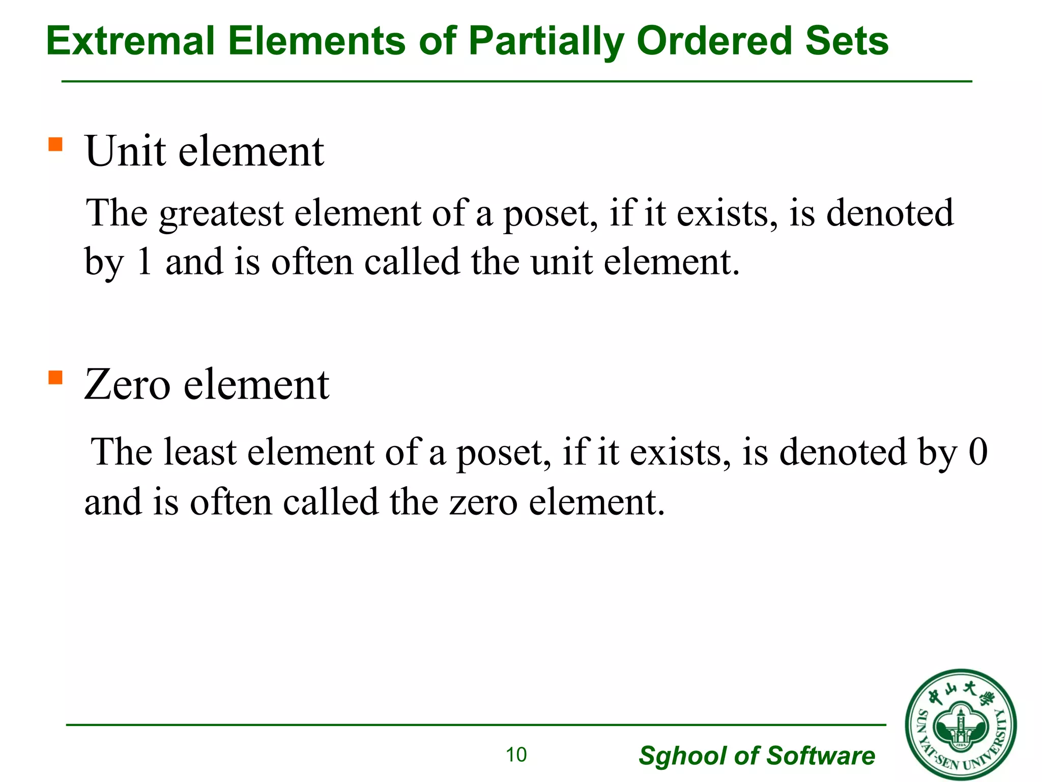 Extremal Elements of Partially Ordered Sets 
 Unit element 
The greatest element of a poset, if it exists, is denoted 
by 1 and is often called the unit element. 
 Zero element 
The least element of a poset, if it exists, is denoted by 0 
and is often called the zero element. 
Sghool of Software 
10 
 