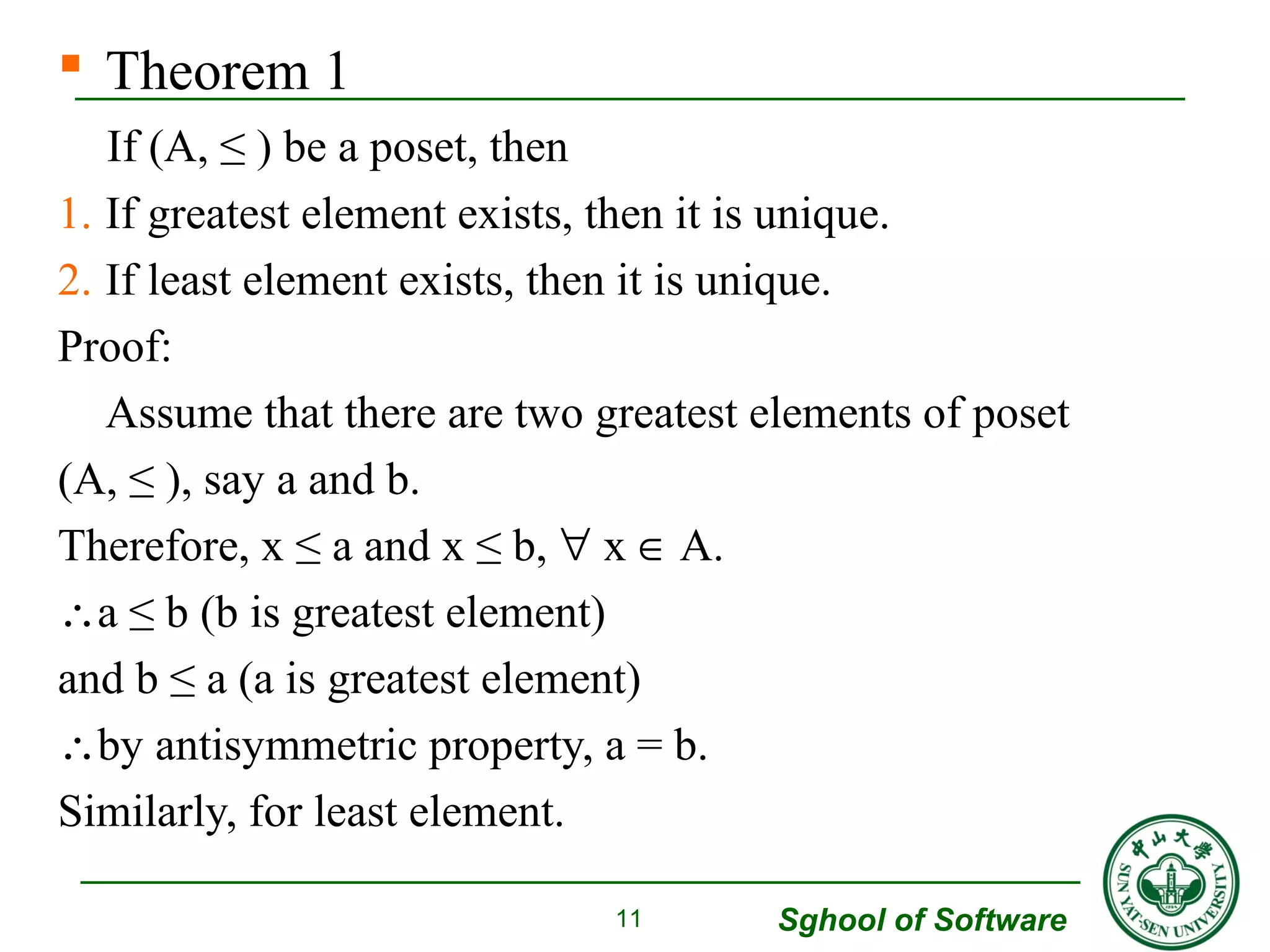  Theorem 1 
If (A, ≤ ) be a poset, then 
1. If greatest element exists, then it is unique. 
2. If least element exists, then it is unique. 
Proof: 
Assume that there are two greatest elements of poset 
(A, ≤ ), say a and b. 
Therefore, x ≤ a and x ≤ b, " x Î A. 
a ≤ b (b is greatest element) 
and b ≤ a (a is greatest element) 
by antisymmetric property, a = b. 
Similarly, for least element. 
Sghool of Software 
11 
 
