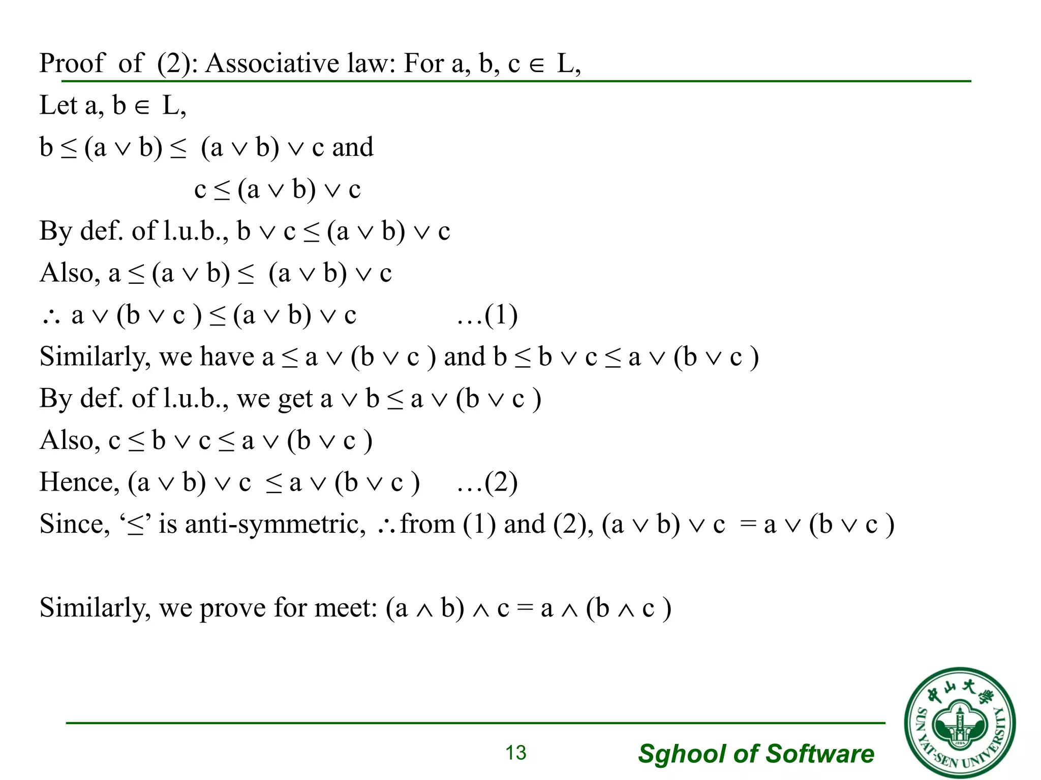 Sghool of Software 
Proof of (2): Associative law: For a, b, c Î L, 
Let a, b Î L, 
b ≤ (a Ú b) ≤ (a Ú b) Ú c and 
c ≤ (a Ú b) Ú c 
By def. of l.u.b., b Ú c ≤ (a Ú b) Ú c 
Also, a ≤ (a Ú b) ≤ (a Ú b) Ú c 
 a Ú (b Ú c ) ≤ (a Ú b) Ú c …(1) 
Similarly, we have a ≤ a Ú (b Ú c ) and b ≤ b Ú c ≤ a Ú (b Ú c ) 
By def. of l.u.b., we get a Ú b ≤ a Ú (b Ú c ) 
Also, c ≤ b Ú c ≤ a Ú (b Ú c ) 
Hence, (a Ú b) Ú c ≤ a Ú (b Ú c ) …(2) 
Since, ‘≤’ is anti-symmetric, from (1) and (2), (a Ú b) Ú c = a Ú (b Ú c ) 
Similarly, we prove for meet: (a Ù b) Ù c = a Ù (b Ù c ) 
13 
 