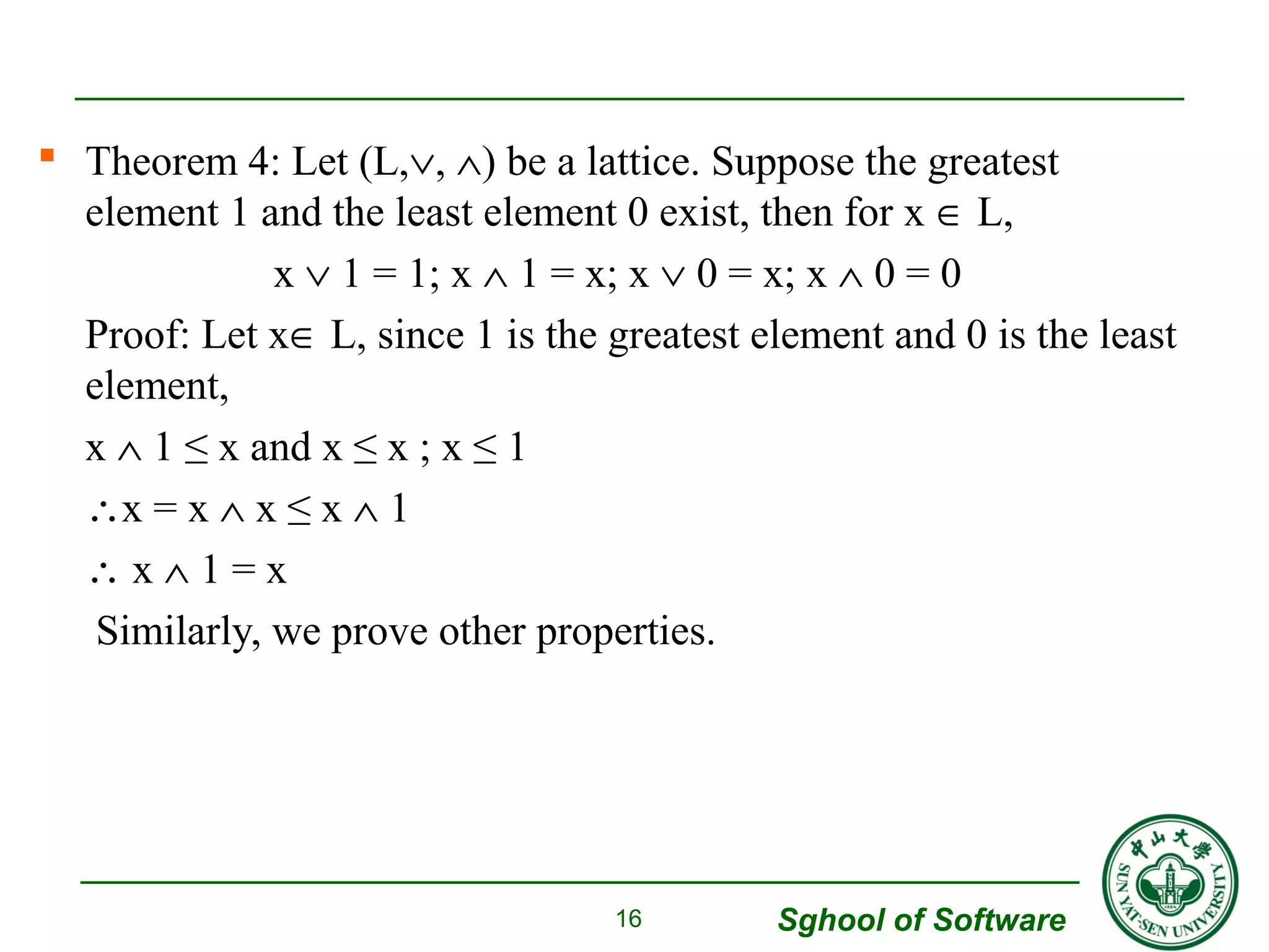  Theorem 4: Let (L,Ú, Ù) be a lattice. Suppose the greatest 
element 1 and the least element 0 exist, then for x Î L, 
x Ú 1 = 1; x Ù 1 = x; x Ú 0 = x; x Ù 0 = 0 
Proof: Let xÎ L, since 1 is the greatest element and 0 is the least 
element, 
x Ù 1 ≤ x and x ≤ x ; x ≤ 1 
x = x Ù x ≤ x Ù 1 
 x Ù 1 = x 
Similarly, we prove other properties. 
Sghool of Software 
16 
 