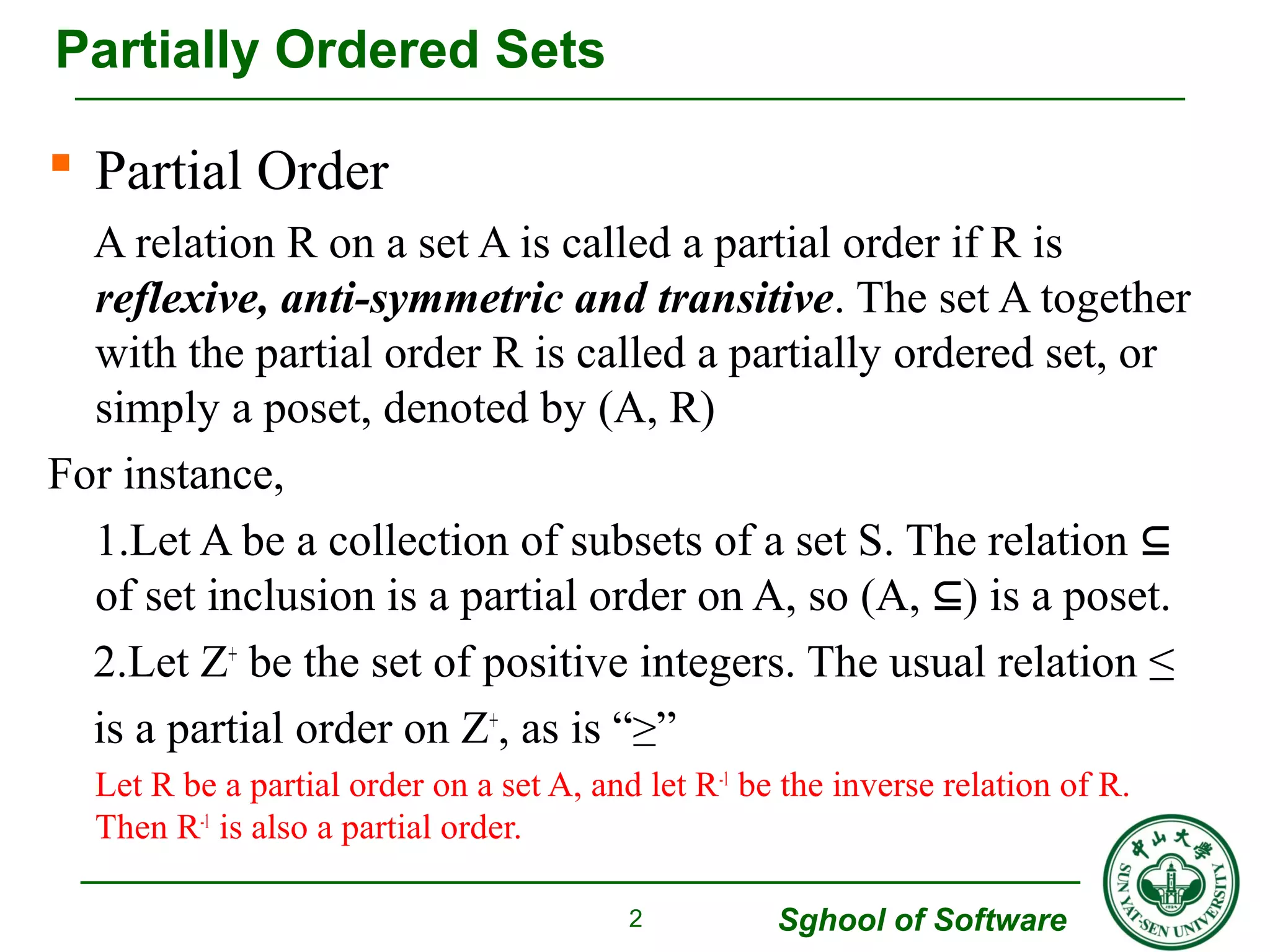  Partial Order 
A relation R on a set A is called a partial order if R is 
reflexive, anti-symmetric and transitive. The set A together 
with the partial order R is called a partially ordered set, or 
simply a poset, denoted by (A, R) 
For instance, 
1.Let A be a collection of subsets of a set S. The relation ⊆ 
of set inclusion is a partial order on A, so (A, ⊆) is a poset. 
2.Let Z+ be the set of positive integers. The usual relation ≤ 
is a partial order on Z+, as is “≥” 
Let R be a partial order on a set A, and let R-1 be the inverse relation of R. 
Then R-1 is also a partial order. 
Sghool of Software 
Partially Ordered Sets 
2 
 