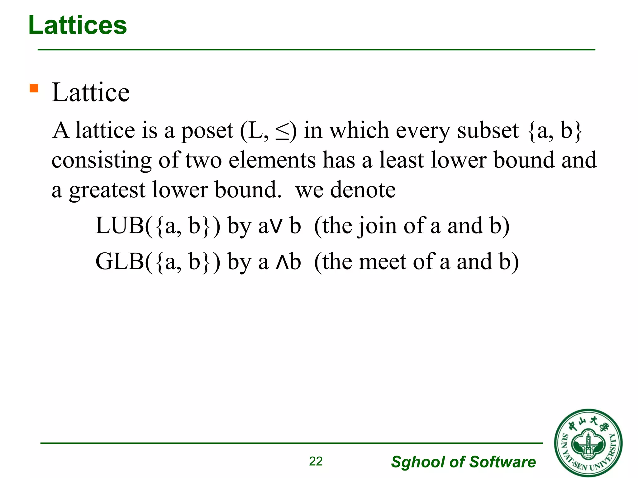  Lattice 
A lattice is a poset (L, ≤) in which every subset {a, b} 
consisting of two elements has a least lower bound and 
a greatest lower bound. we denote 
LUB({a, b}) by a∨ b (the join of a and b) 
GLB({a, b}) by a ∧b (the meet of a and b) 
Sghool of Software 
Lattices 
22 
 