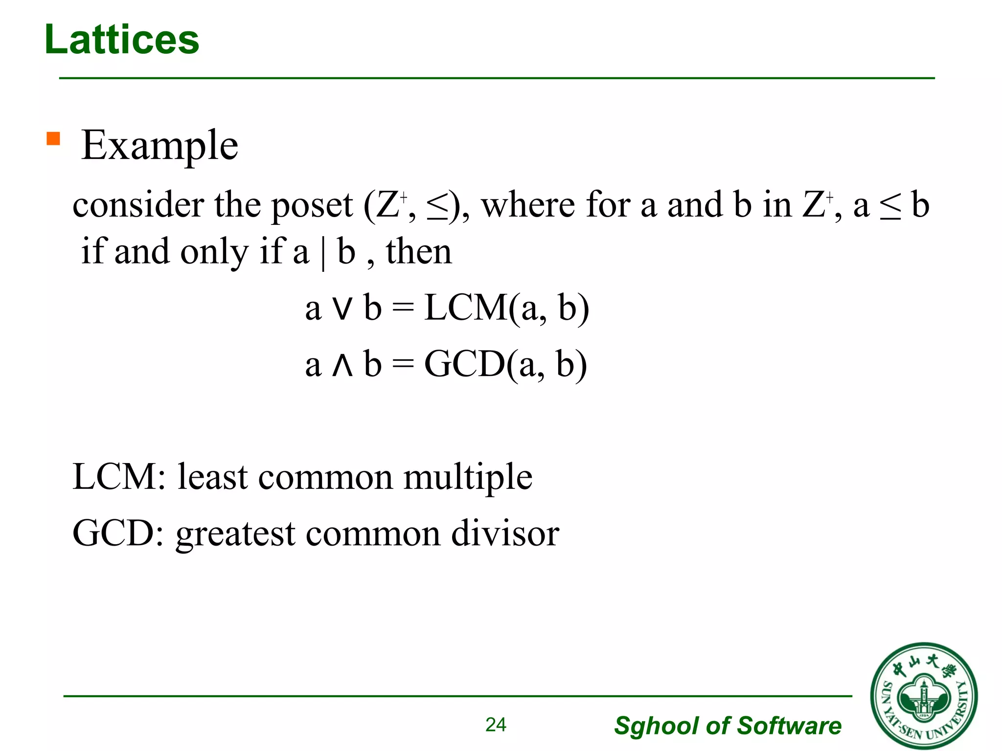 Lattices 
 Example 
consider the poset (Z+, ≤), where for a and b in Z+, a ≤ b 
if and only if a | b , then 
Sghool of Software 
a ∨ b = LCM(a, b) 
a ∧ b = GCD(a, b) 
LCM: least common multiple 
GCD: greatest common divisor 
24 
 