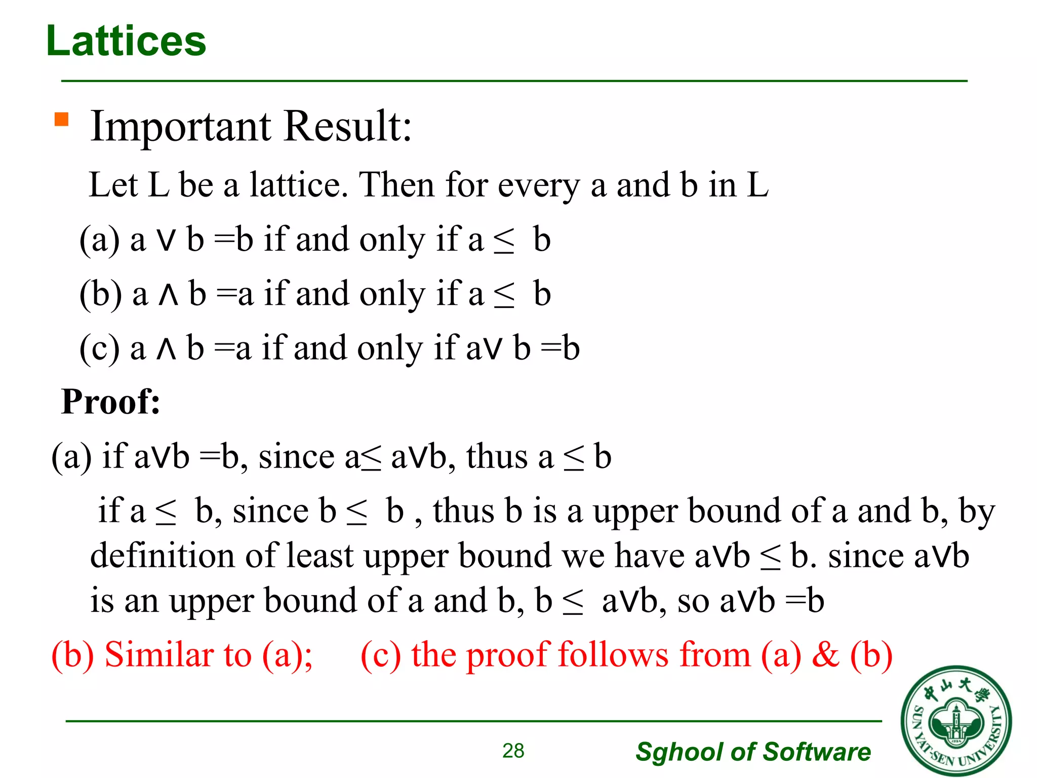  Important Result: 
Let L be a lattice. Then for every a and b in L 
(a) a ∨ b =b if and only if a ≤ b 
(b) a ∧ b =a if and only if a ≤ b 
(c) a ∧ b =a if and only if a∨ b =b 
Proof: 
(a) if a∨b =b, since a≤ a∨b, thus a ≤ b 
if a ≤ b, since b ≤ b , thus b is a upper bound of a and b, by 
definition of least upper bound we have a∨b ≤ b. since a∨b 
is an upper bound of a and b, b ≤ a∨b, so a∨b =b 
(b) Similar to (a); (c) the proof follows from (a) & (b) 
Sghool of Software 
Lattices 
28 
 