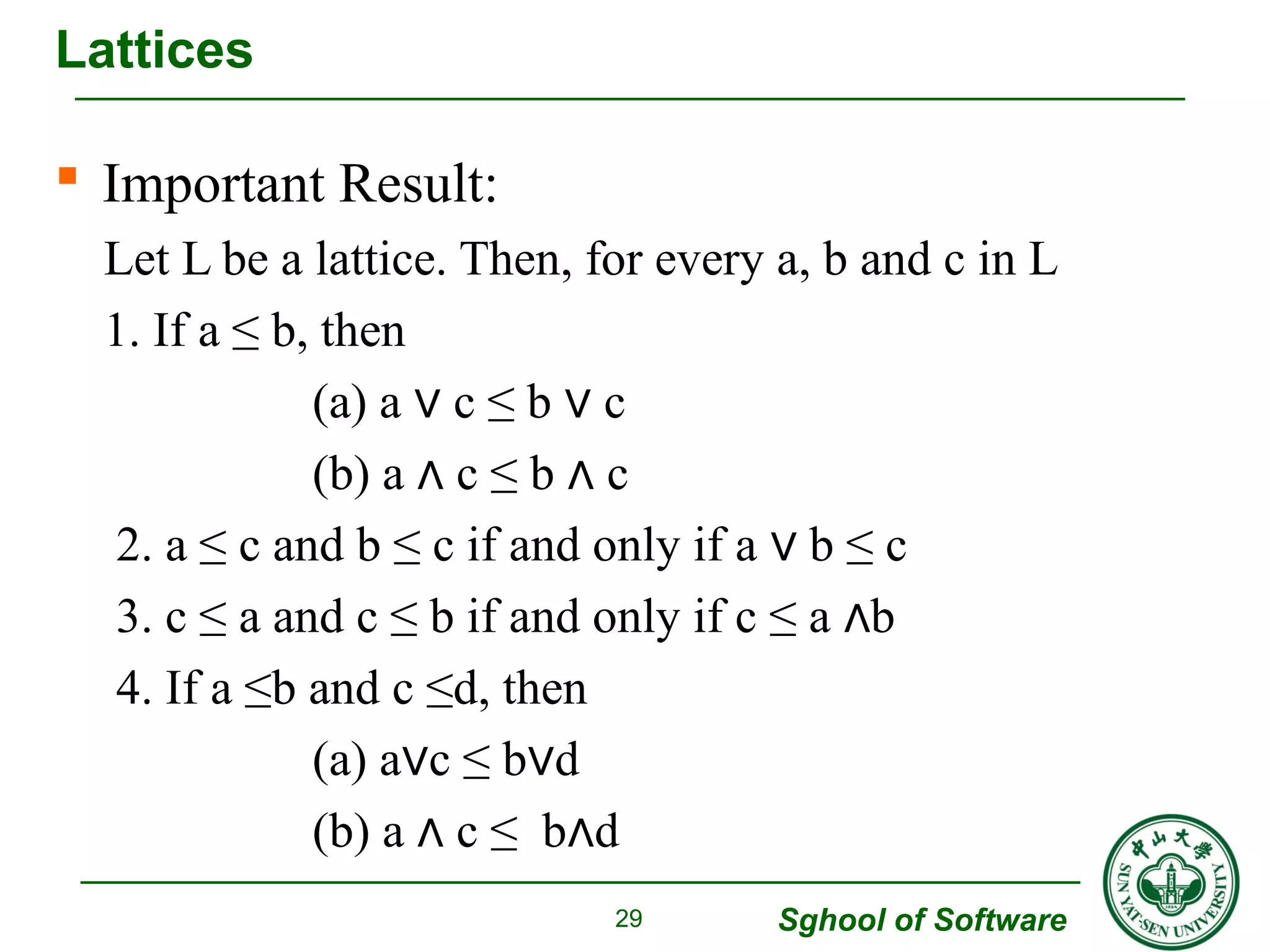  Important Result: 
Let L be a lattice. Then, for every a, b and c in L 
1. If a ≤ b, then 
Sghool of Software 
(a) a ∨ c ≤ b ∨ c 
(b) a ∧ c ≤ b ∧ c 
2. a ≤ c and b ≤ c if and only if a ∨ b ≤ c 
3. c ≤ a and c ≤ b if and only if c ≤ a ∧b 
4. If a ≤b and c ≤d, then 
(a) a∨c ≤ b∨d 
(b) a ∧ c ≤ b∧d 
Lattices 
29 
 
