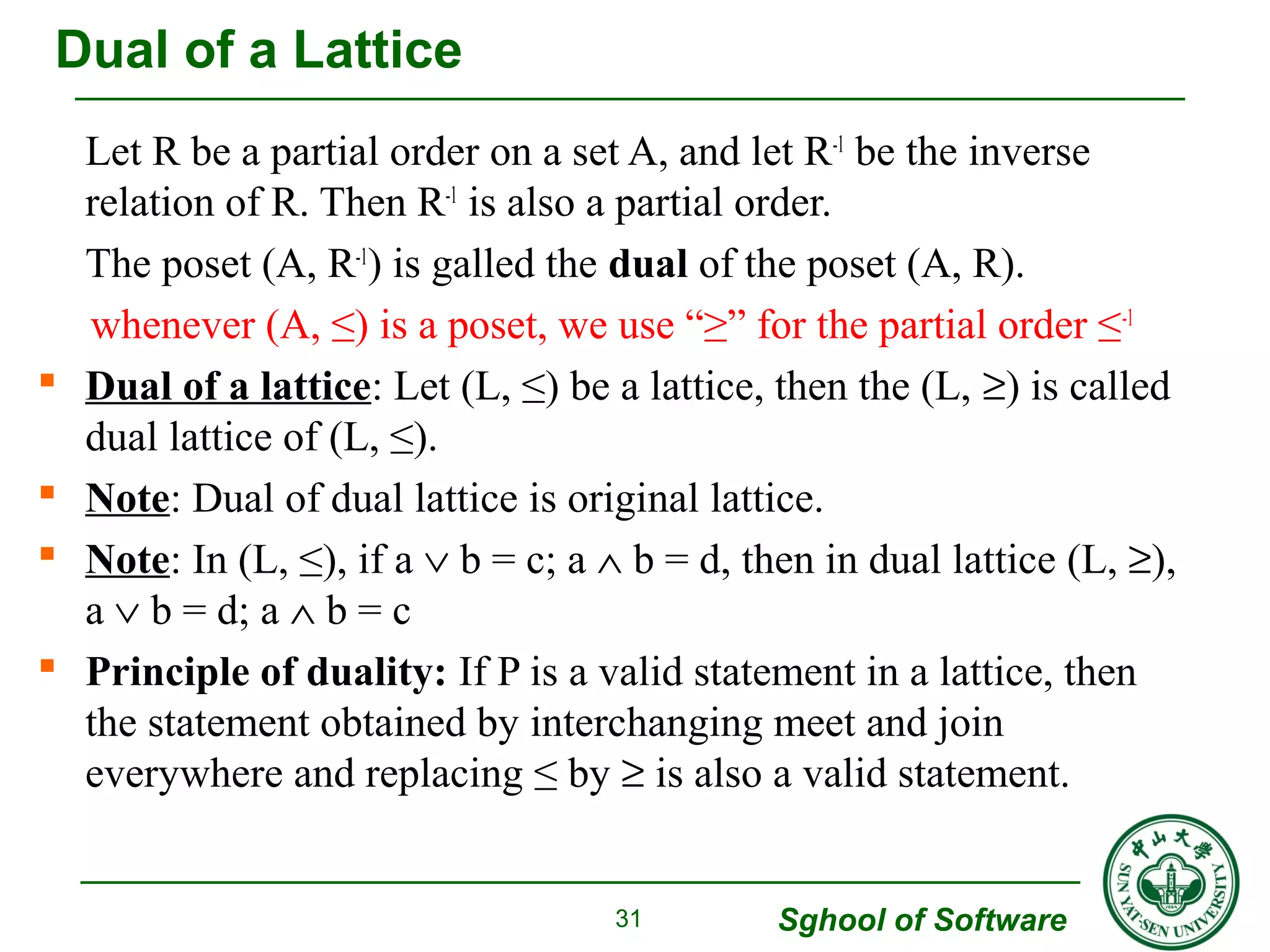 Let R be a partial order on a set A, and let R-1 be the inverse 
relation of R. Then R-1 is also a partial order. 
The poset (A, R-1) is galled the dual of the poset (A, R). 
whenever (A, ≤) is a poset, we use “≥” for the partial order ≤-1 
 Dual of a lattice: Let (L, ≤) be a lattice, then the (L, ³) is called 
dual lattice of (L, ≤). 
 Note: Dual of dual lattice is original lattice. 
 Note: In (L, ≤), if a Ú b = c; a Ù b = d, then in dual lattice (L, ³), 
a Ú b = d; a Ù b = c 
 Principle of duality: If P is a valid statement in a lattice, then 
the statement obtained by interchanging meet and join 
everywhere and replacing ≤ by ³ is also a valid statement. 
Sghool of Software 
31 
Dual of a Lattice 
 