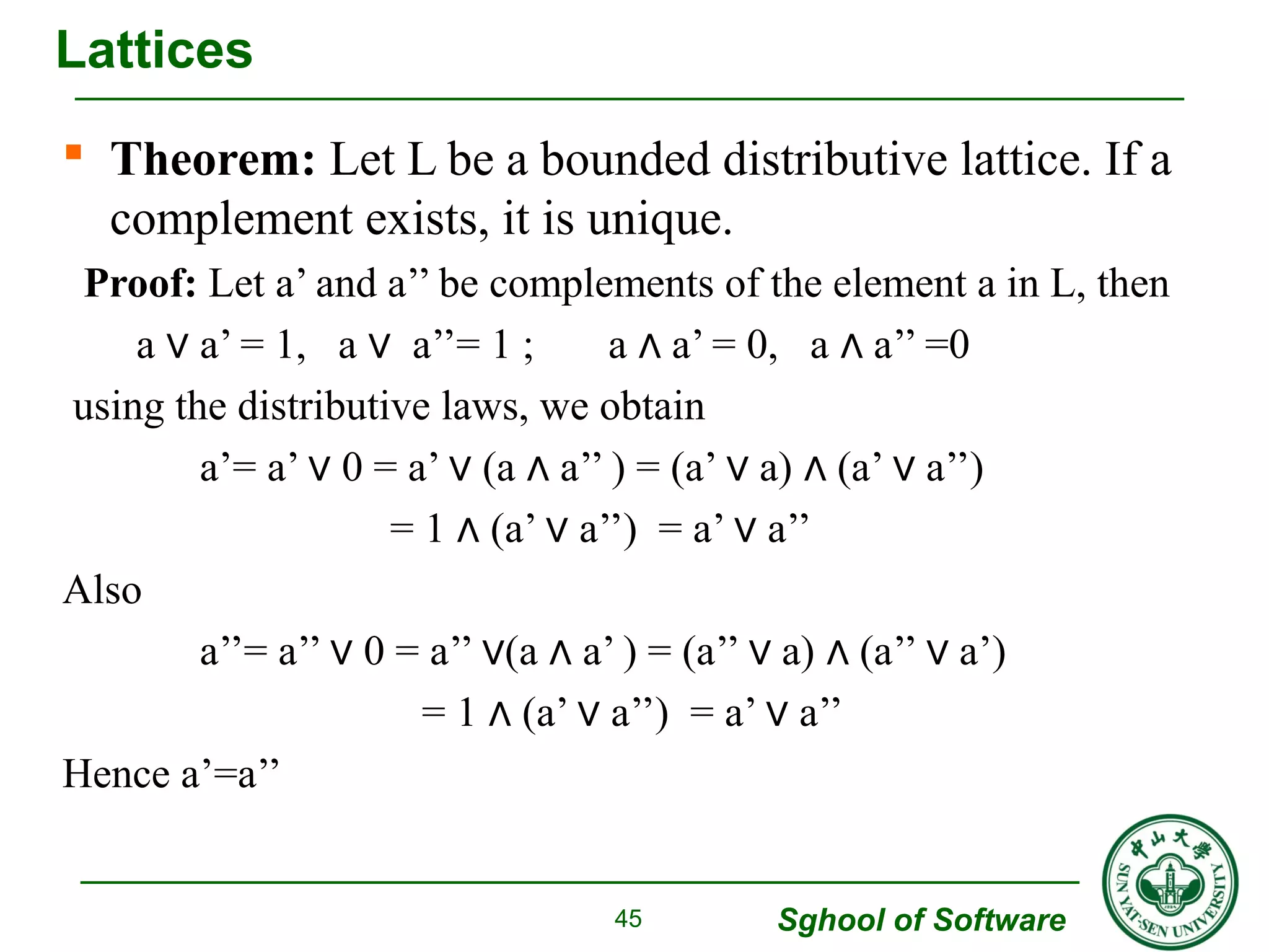 Lattices 
 Theorem: Let L be a bounded distributive lattice. If a 
complement exists, it is unique. 
Proof: Let a’ and a’’ be complements of the element a in L, then 
a a’ ∨ = 1, a ∨ a’’= 1 ; a ∧ a’ = 0, a ∧ a’’ =0 
Sghool of Software 
using the distributive laws, we obtain 
a’= a’ ∨ 0 = a’ ∨ (a ∧ a’’ ) = (a’ ∨ a) ∧ (a’ ∨ a’’) 
= 1 ∧ (a’ ∨ a’’) = a’ ∨ a’’ 
Also 
a’’= a’’ ∨ 0 = a’’ ∨(a ∧ a’ ) = (a’’ ∨ a) ∧ (a’’ ∨ a’) 
= 1 ∧ (a’ ∨ a’’) = a’ ∨ a’’ 
Hence a’=a’’ 
45 
 