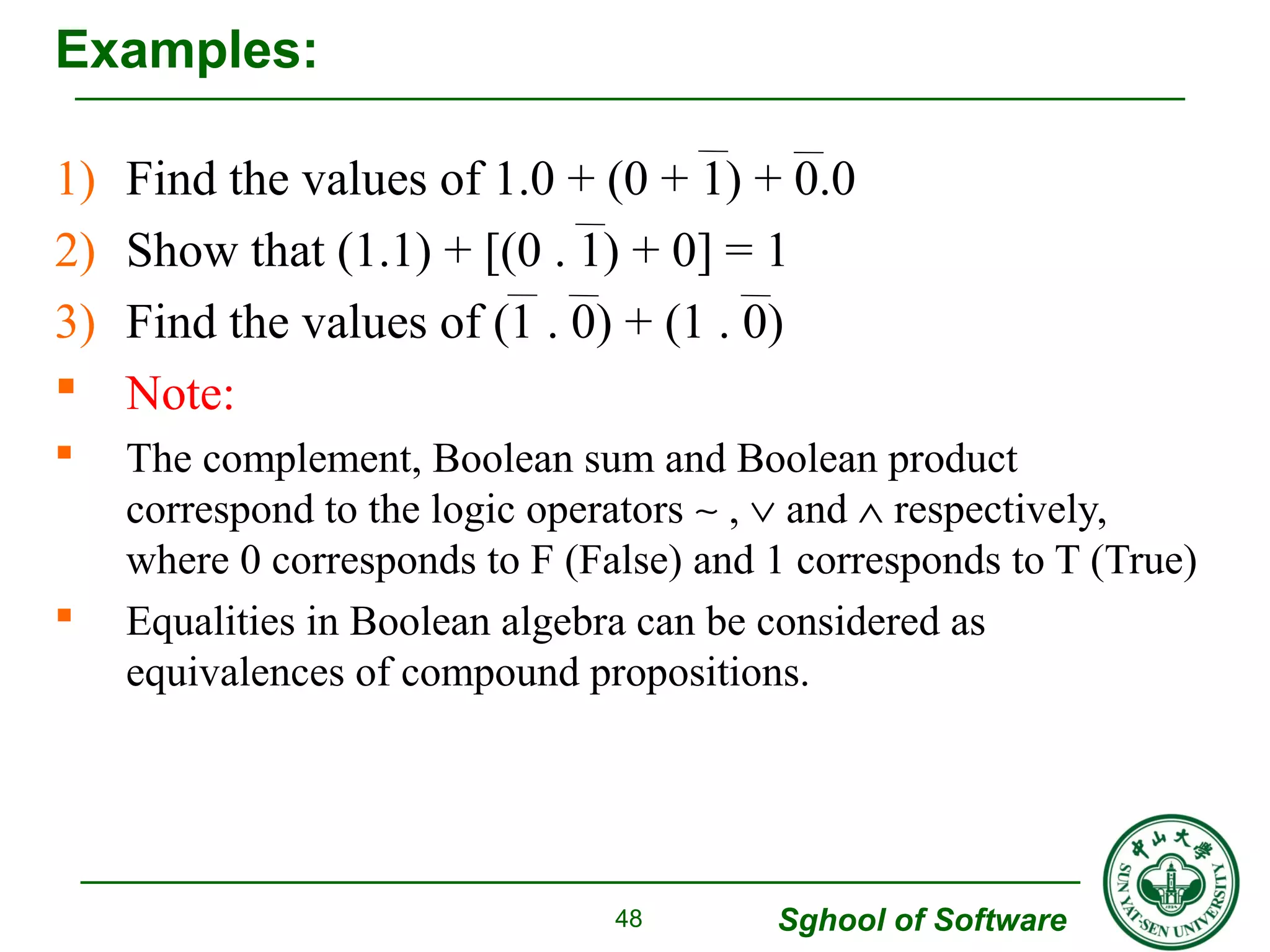 1) Find the values of 1.0 + (0 + 1) + 0.0 
2) Show that (1.1) + [(0 . 1) + 0] = 1 
3) Find the values of (1 . 0) + (1 . 0) 
 Note: 
 The complement, Boolean sum and Boolean product 
correspond to the logic operators ~ , Ú and Ù respectively, 
where 0 corresponds to F (False) and 1 corresponds to T (True) 
 Equalities in Boolean algebra can be considered as 
equivalences of compound propositions. 
Sghool of Software 
Examples: 
48 
 