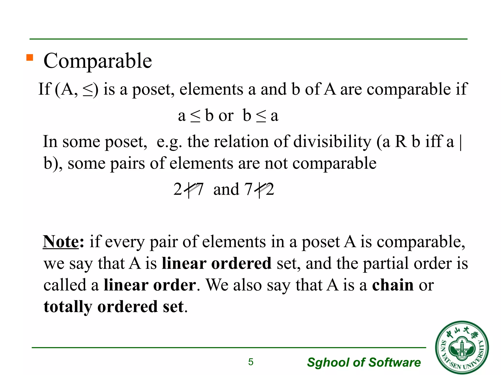  Comparable 
If (A, ≤) is a poset, elements a and b of A are comparable if 
Sghool of Software 
a ≤ b or b ≤ a 
In some poset, e.g. the relation of divisibility (a R b iff a | 
b), some pairs of elements are not comparable 
2 | 7 and 7 | 2 
Note: if every pair of elements in a poset A is comparable, 
we say that A is linear ordered set, and the partial order is 
called a linear order. We also say that A is a chain or 
totally ordered set. 
5 
 