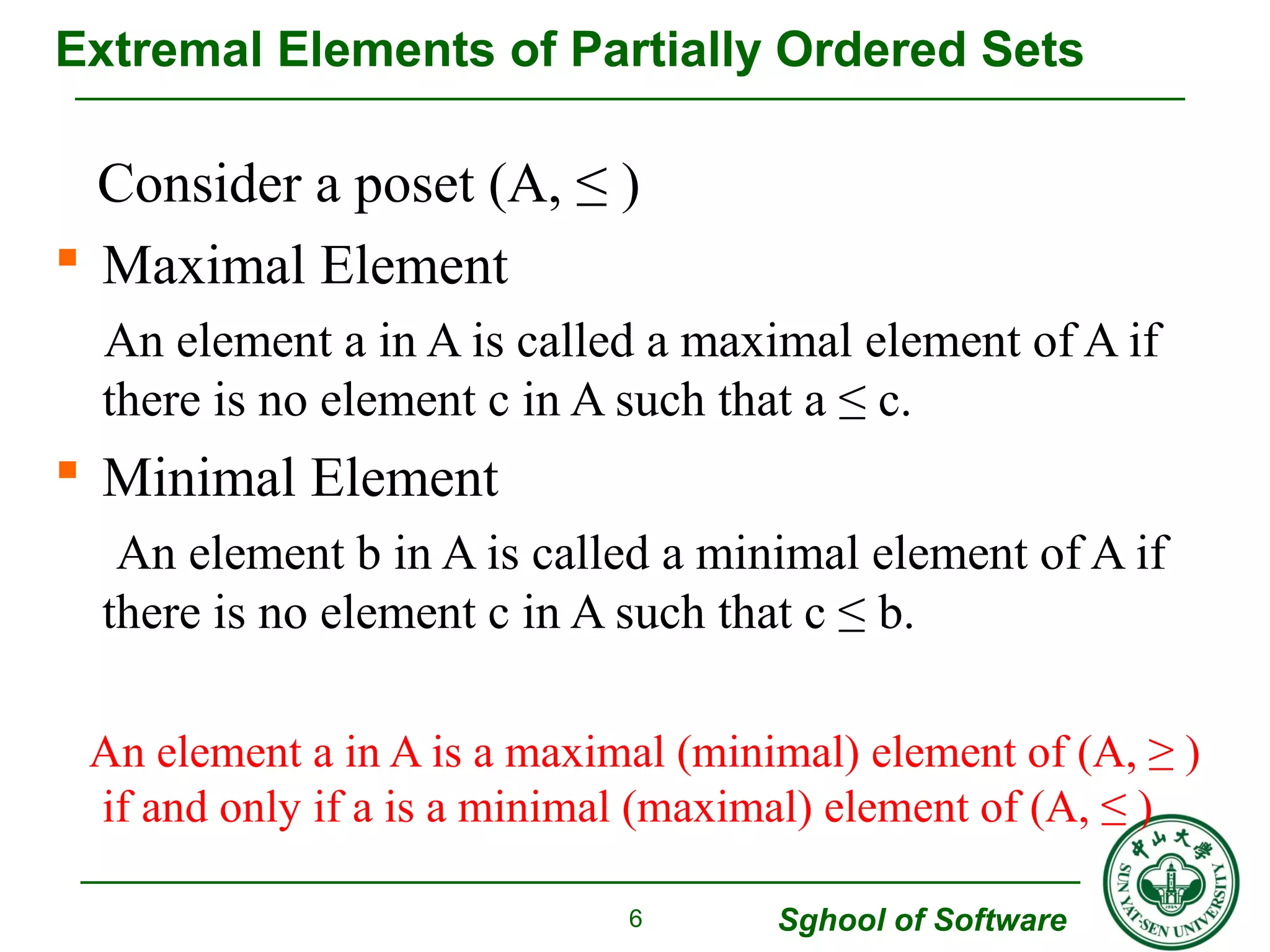 Extremal Elements of Partially Ordered Sets 
Consider a poset (A, ≤ ) 
 Maximal Element 
An element a in A is called a maximal element of A if 
there is no element c in A such that a ≤ c. 
 Minimal Element 
An element b in A is called a minimal element of A if 
there is no element c in A such that c ≤ b. 
An element a in A is a maximal (minimal) element of (A, ≥ ) 
if and only if a is a minimal (maximal) element of (A, ≤ ) 
Sghool of Software 
6 
 