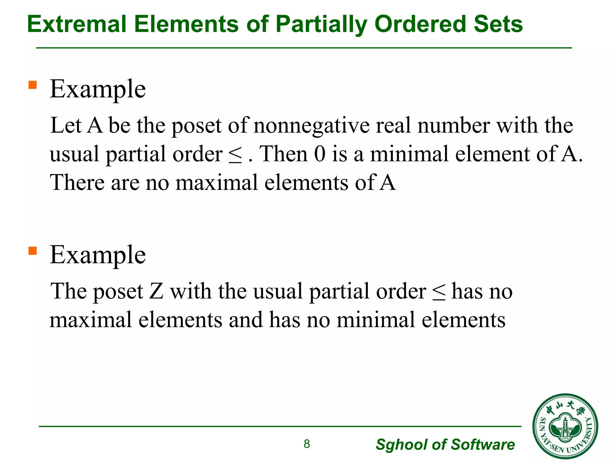 Extremal Elements of Partially Ordered Sets 
 Example 
Let A be the poset of nonnegative real number with the 
usual partial order ≤ . Then 0 is a minimal element of A. 
There are no maximal elements of A 
 Example 
The poset Z with the usual partial order ≤ has no 
maximal elements and has no minimal elements 
Sghool of Software 
8 
 