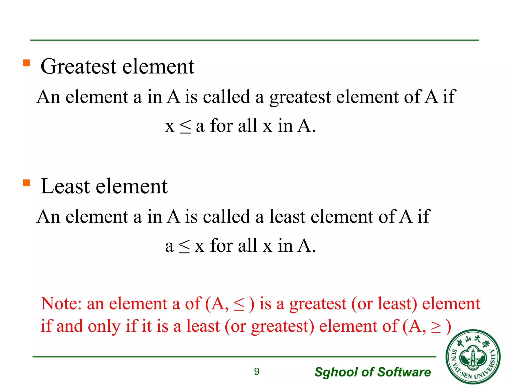  Greatest element 
An element a in A is called a greatest element of A if 
x ≤ a for all x in A. 
 Least element 
An element a in A is called a least element of A if 
a ≤ x for all x in A. 
Note: an element a of (A, ≤ ) is a greatest (or least) element 
if and only if it is a least (or greatest) element of (A, ≥ ) 
Sghool of Software 
9 
 