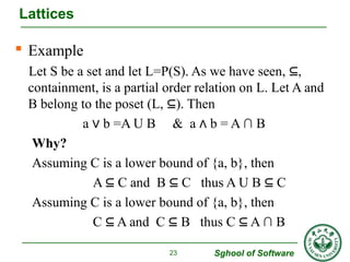  Example 
Let S be a set and let L=P(S). As we have seen, ⊆, 
containment, is a partial order relation on L. Let A and 
B belong to the poset (L, ⊆). Then 
a ∨ b =A U B & a ∧ b = A ∩ B 
Why? 
Assuming C is a lower bound of {a, b}, then 
A ⊆ C and B ⊆ C thus A U B ⊆ C 
Assuming C is a lower bound of {a, b}, then 
C ⊆ A and C ⊆ B thus C ⊆ A ∩ B 
Sghool of Software 
Lattices 
23 
 