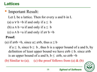  Important Result: 
Let L be a lattice. Then for every a and b in L 
(a) a ∨ b =b if and only if a ≤ b 
(b) a ∧ b =a if and only if a ≤ b 
(c) a ∧ b =a if and only if a∨ b =b 
Proof: 
(a) if a∨b =b, since a≤ a∨b, thus a ≤ b 
if a ≤ b, since b ≤ b , thus b is a upper bound of a and b, by 
definition of least upper bound we have a∨b ≤ b. since a∨b 
is an upper bound of a and b, b ≤ a∨b, so a∨b =b 
(b) Similar to (a); (c) the proof follows from (a) & (b) 
Sghool of Software 
Lattices 
28 
 