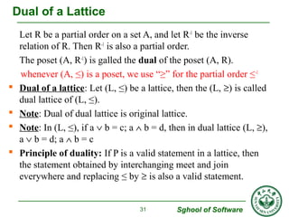 Let R be a partial order on a set A, and let R-1 be the inverse 
relation of R. Then R-1 is also a partial order. 
The poset (A, R-1) is galled the dual of the poset (A, R). 
whenever (A, ≤) is a poset, we use “≥” for the partial order ≤-1 
 Dual of a lattice: Let (L, ≤) be a lattice, then the (L, ³) is called 
dual lattice of (L, ≤). 
 Note: Dual of dual lattice is original lattice. 
 Note: In (L, ≤), if a Ú b = c; a Ù b = d, then in dual lattice (L, ³), 
a Ú b = d; a Ù b = c 
 Principle of duality: If P is a valid statement in a lattice, then 
the statement obtained by interchanging meet and join 
everywhere and replacing ≤ by ³ is also a valid statement. 
Sghool of Software 
31 
Dual of a Lattice 
 