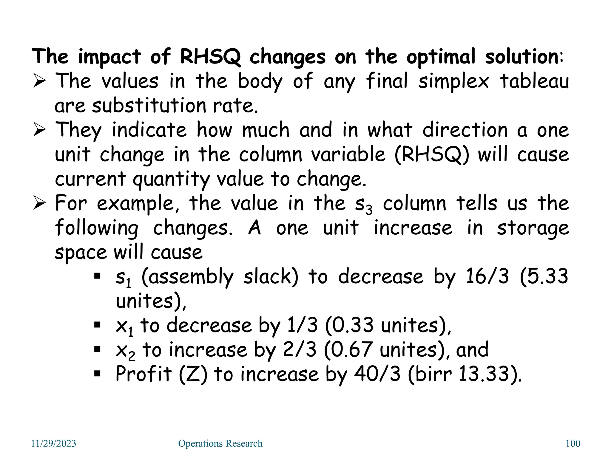 The impact of RHSQ changes on the optimal solution:
 The values in the body of any final simplex tableau
are substitution rate.
 They indicate how much and in what direction a one
unit change in the column variable (RHSQ) will cause
current quantity value to change.
 For example, the value in the s3 column tells us the
following changes. A one unit increase in storage
space will cause
 s1 (assembly slack) to decrease by 16/3 (5.33
unites),
 x1 to decrease by 1/3 (0.33 unites),
 x2 to increase by 2/3 (0.67 unites), and
 Profit (Z) to increase by 40/3 (birr 13.33).
11/29/2023 Operations Research 100
 