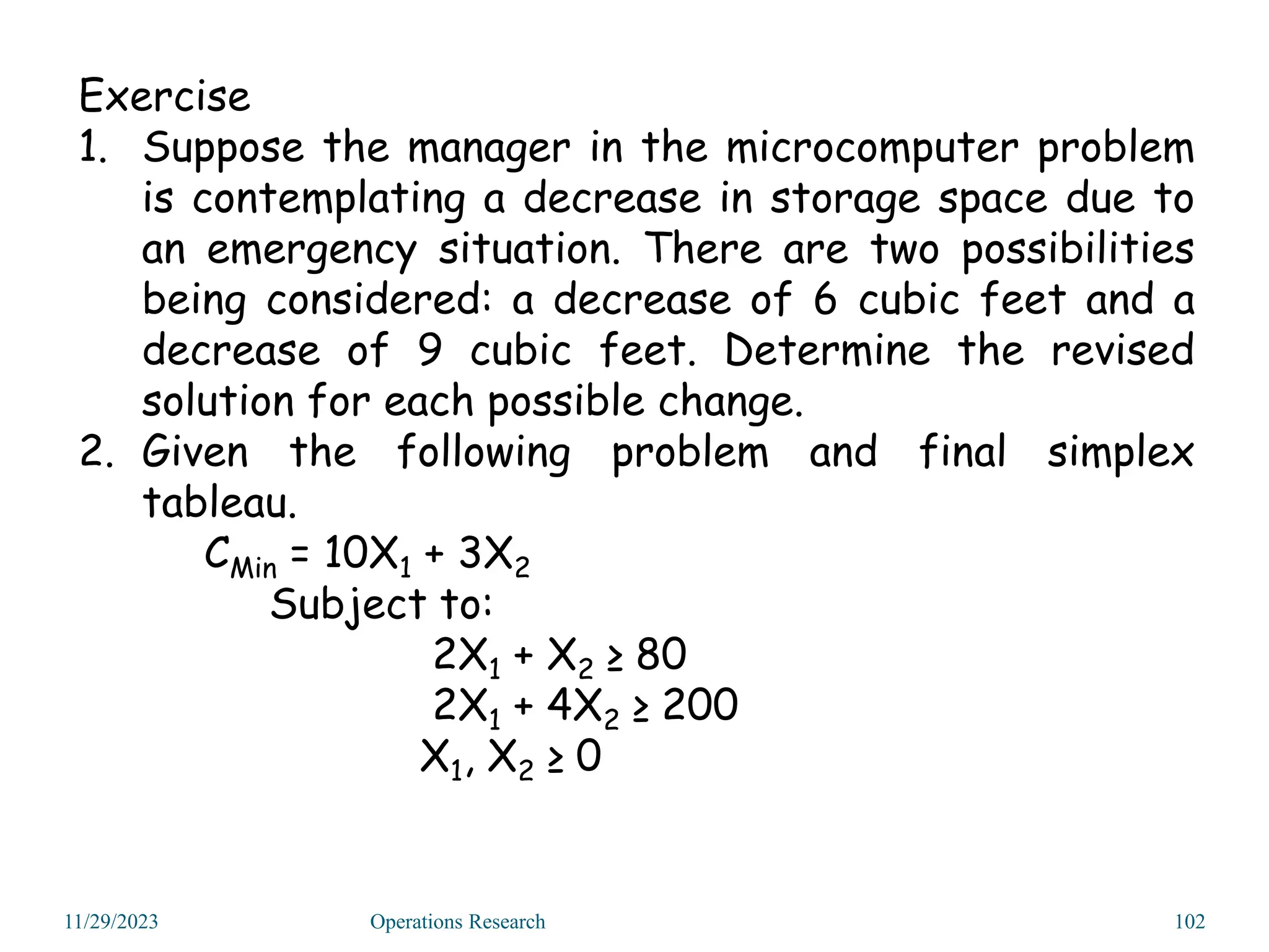 Exercise
1. Suppose the manager in the microcomputer problem
is contemplating a decrease in storage space due to
an emergency situation. There are two possibilities
being considered: a decrease of 6 cubic feet and a
decrease of 9 cubic feet. Determine the revised
solution for each possible change.
2. Given the following problem and final simplex
tableau.
CMin = 10X1 + 3X2
Subject to:
2X1 + X2 ≥ 80
2X1 + 4X2 ≥ 200
X1, X2 ≥ 0
11/29/2023 Operations Research 102
 