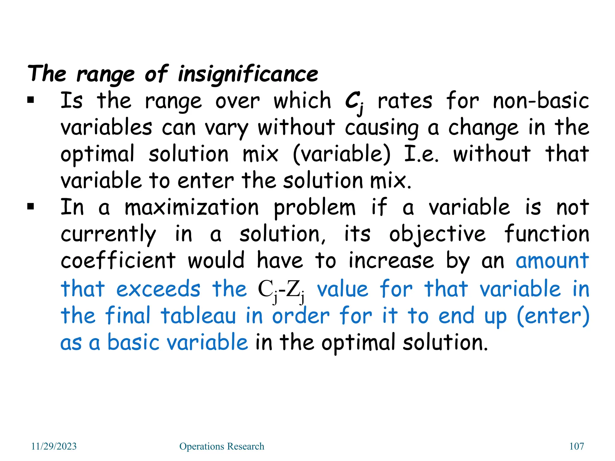 11/29/2023 Operations Research 107
The range of insignificance
 Is the range over which Cj rates for non-basic
variables can vary without causing a change in the
optimal solution mix (variable) I.e. without that
variable to enter the solution mix.
 In a maximization problem if a variable is not
currently in a solution, its objective function
coefficient would have to increase by an amount
that exceeds the Cj-Zj value for that variable in
the final tableau in order for it to end up (enter)
as a basic variable in the optimal solution.
 