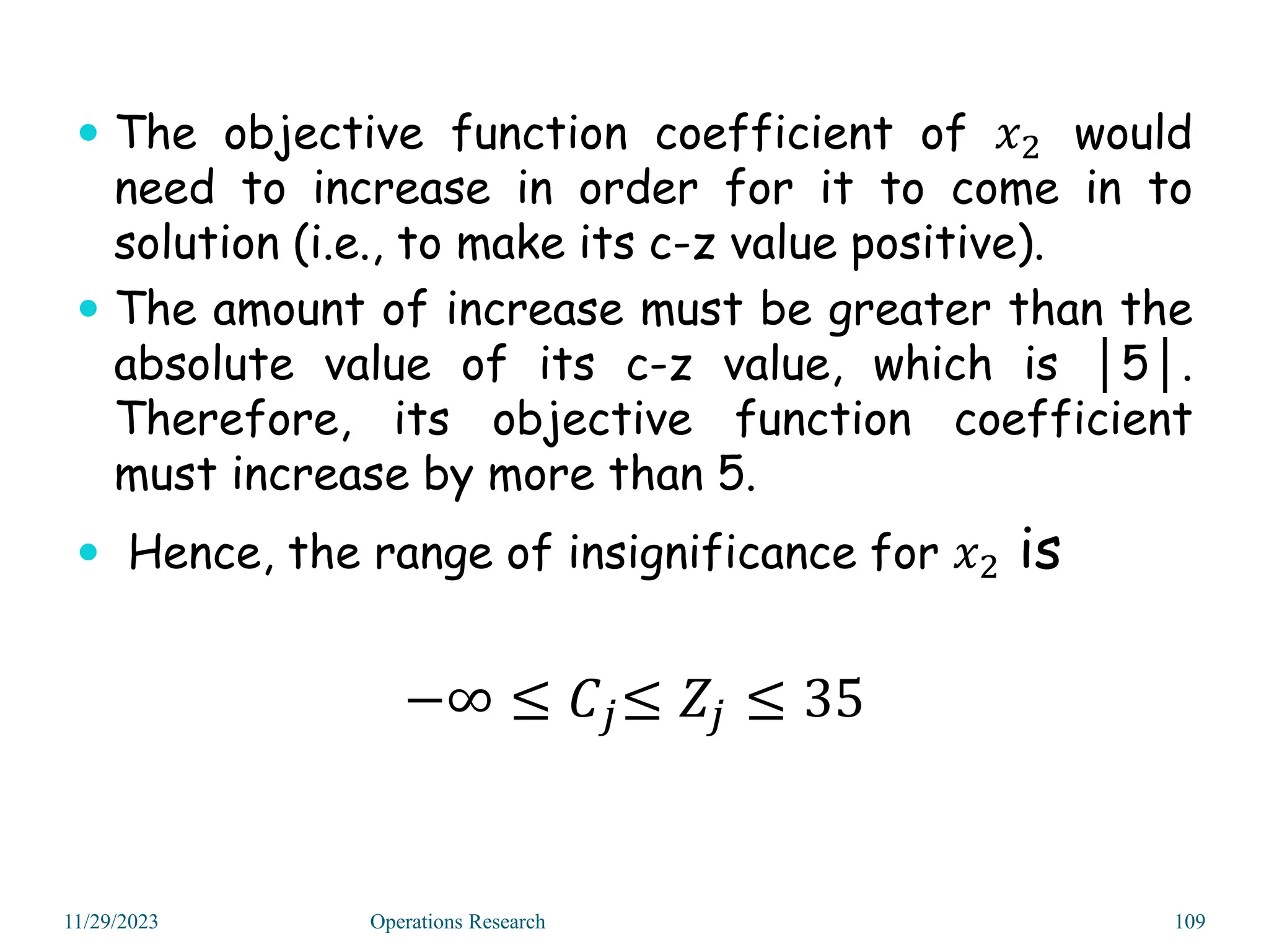  The objective function coefficient of 𝑥2 would
need to increase in order for it to come in to
solution (i.e., to make its c-z value positive).
 The amount of increase must be greater than the
absolute value of its c-z value, which is │5│.
Therefore, its objective function coefficient
must increase by more than 5.
 Hence, the range of insignificance for 𝑥2 is
−∞ ≤ 𝐶𝑗≤ 𝑍𝑗 ≤ 35
11/29/2023 Operations Research 109
 