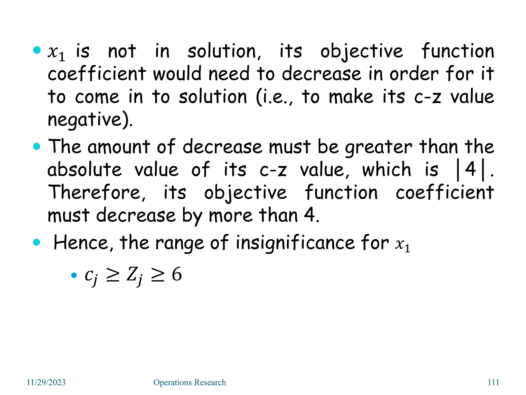  𝑥1 is not in solution, its objective function
coefficient would need to decrease in order for it
to come in to solution (i.e., to make its c-z value
negative).
 The amount of decrease must be greater than the
absolute value of its c-z value, which is │4│.
Therefore, its objective function coefficient
must decrease by more than 4.
 Hence, the range of insignificance for 𝑥1
 𝑐𝑗 ≥ 𝑍𝑗 ≥ 6
11/29/2023 Operations Research 111
 