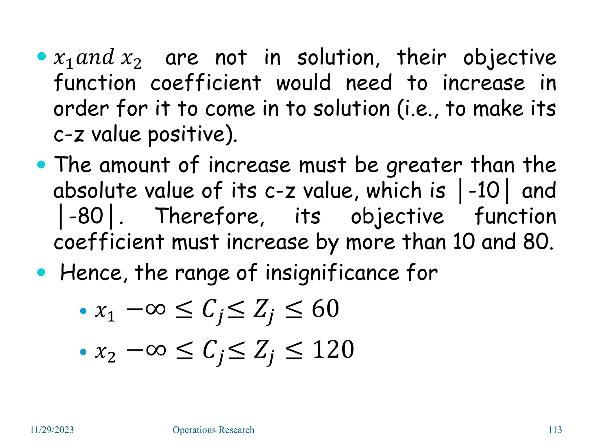  𝑥1𝑎𝑛𝑑 𝑥2 are not in solution, their objective
function coefficient would need to increase in
order for it to come in to solution (i.e., to make its
c-z value positive).
 The amount of increase must be greater than the
absolute value of its c-z value, which is │-10│ and
│-80│. Therefore, its objective function
coefficient must increase by more than 10 and 80.
 Hence, the range of insignificance for
 𝑥1 −∞ ≤ 𝐶𝑗≤ 𝑍𝑗 ≤ 60
 𝑥2 −∞ ≤ 𝐶𝑗≤ 𝑍𝑗 ≤ 120
11/29/2023 Operations Research 113
 