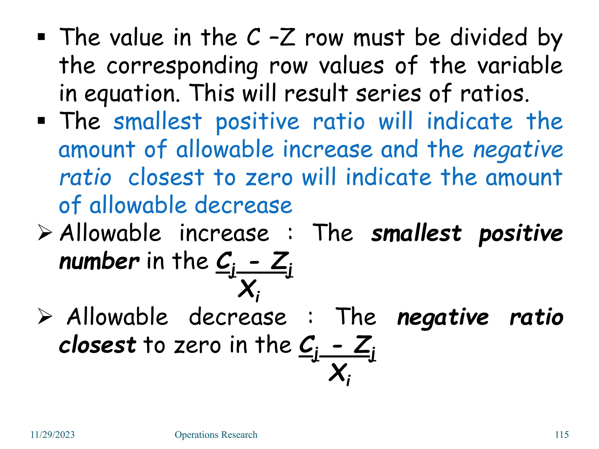 11/29/2023 Operations Research 115
 The value in the C –Z row must be divided by
the corresponding row values of the variable
in equation. This will result series of ratios.
 The smallest positive ratio will indicate the
amount of allowable increase and the negative
ratio closest to zero will indicate the amount
of allowable decrease
 Allowable increase : The smallest positive
number in the Cj - Zj
Xi
 Allowable decrease : The negative ratio
closest to zero in the Cj - Zj
Xi
 