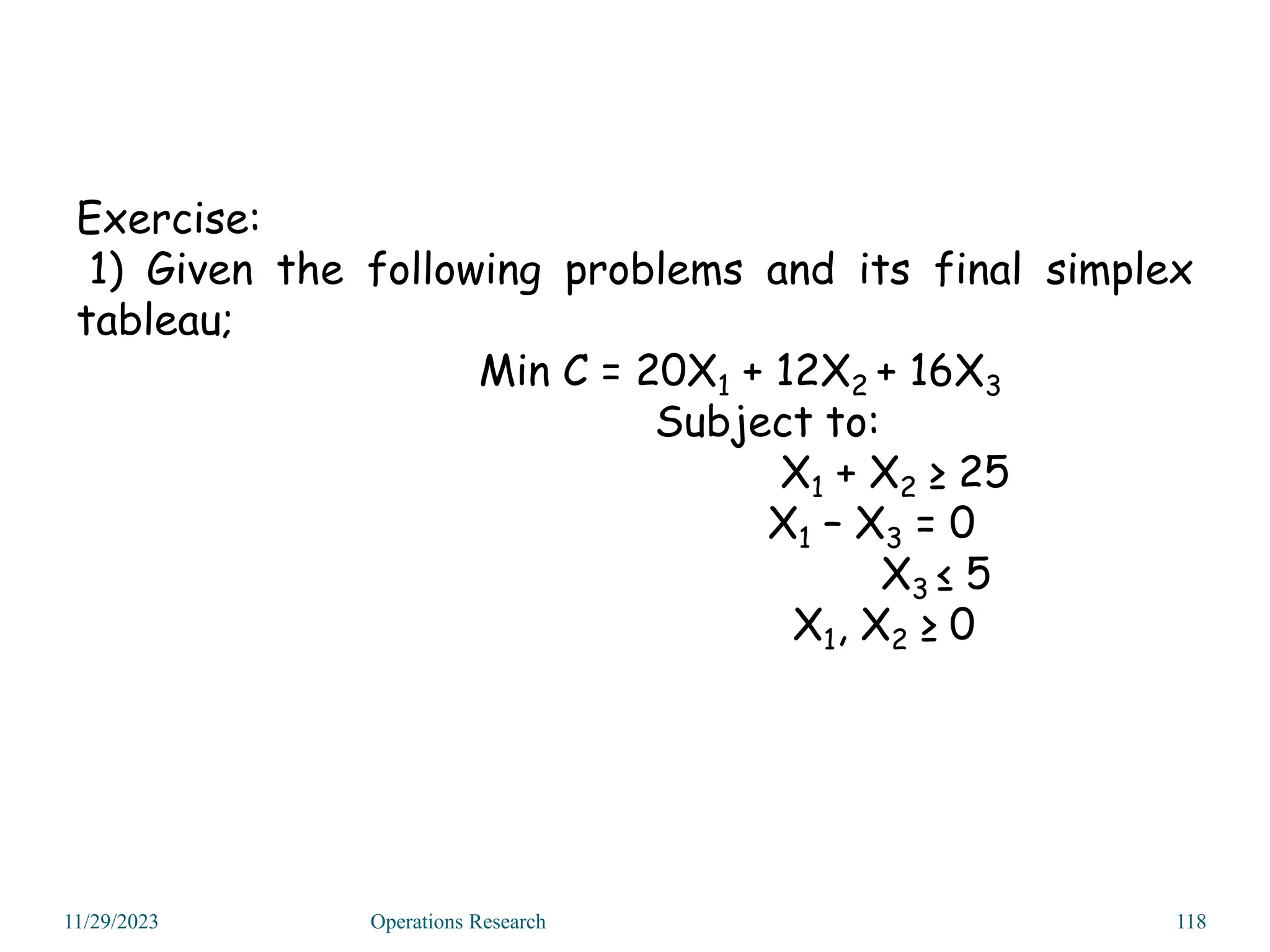 Exercise:
1) Given the following problems and its final simplex
tableau;
Min C = 20X1 + 12X2 + 16X3
Subject to:
X1 + X2 ≥ 25
X1 – X3 = 0
X3 ≤ 5
X1, X2 ≥ 0
11/29/2023 Operations Research 118
 
