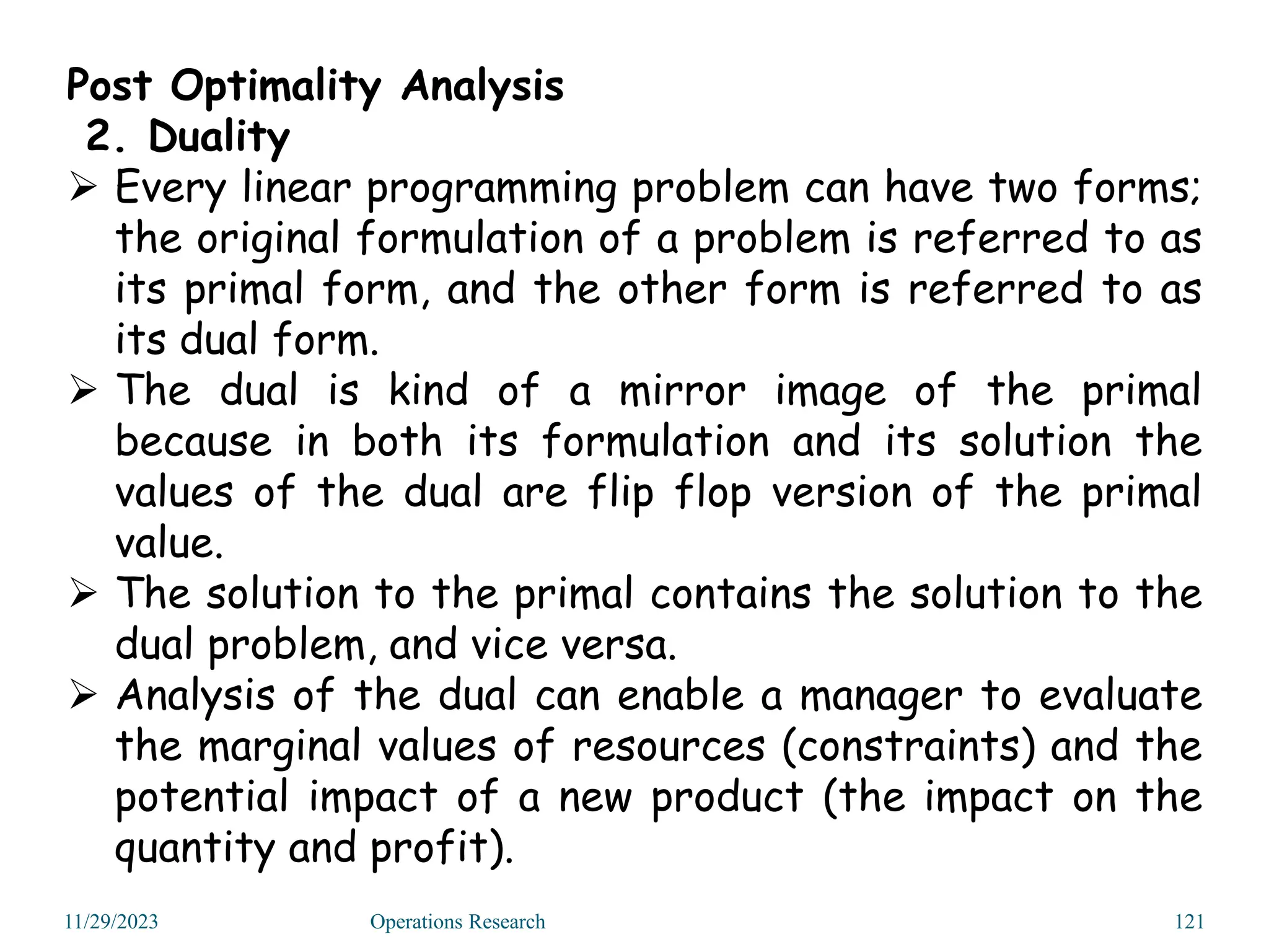 Post Optimality Analysis
2. Duality
 Every linear programming problem can have two forms;
the original formulation of a problem is referred to as
its primal form, and the other form is referred to as
its dual form.
 The dual is kind of a mirror image of the primal
because in both its formulation and its solution the
values of the dual are flip flop version of the primal
value.
 The solution to the primal contains the solution to the
dual problem, and vice versa.
 Analysis of the dual can enable a manager to evaluate
the marginal values of resources (constraints) and the
potential impact of a new product (the impact on the
quantity and profit).
11/29/2023 Operations Research 121
 