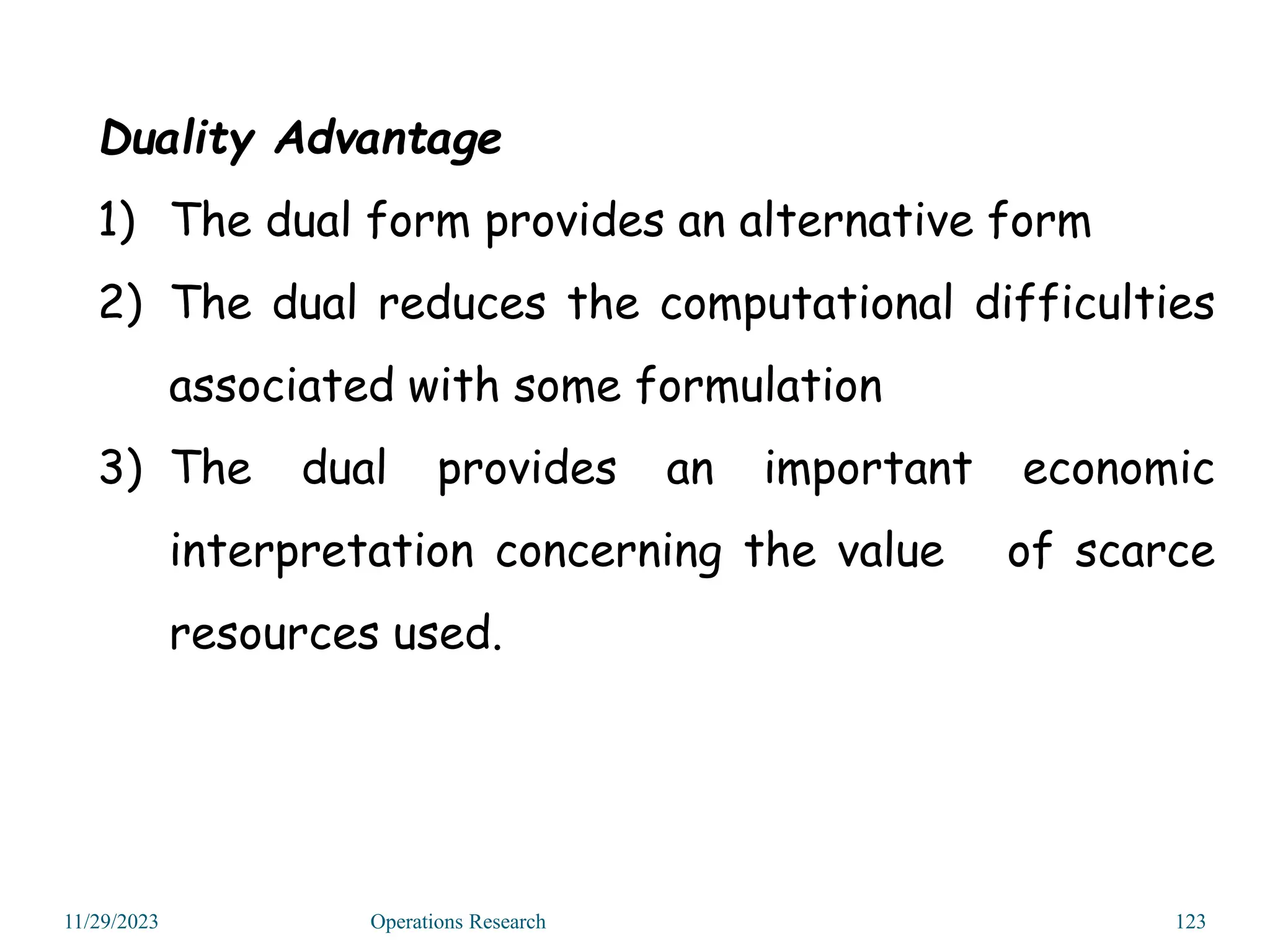 11/29/2023 Operations Research 123
Duality Advantage
1) The dual form provides an alternative form
2) The dual reduces the computational difficulties
associated with some formulation
3) The dual provides an important economic
interpretation concerning the value of scarce
resources used.
 