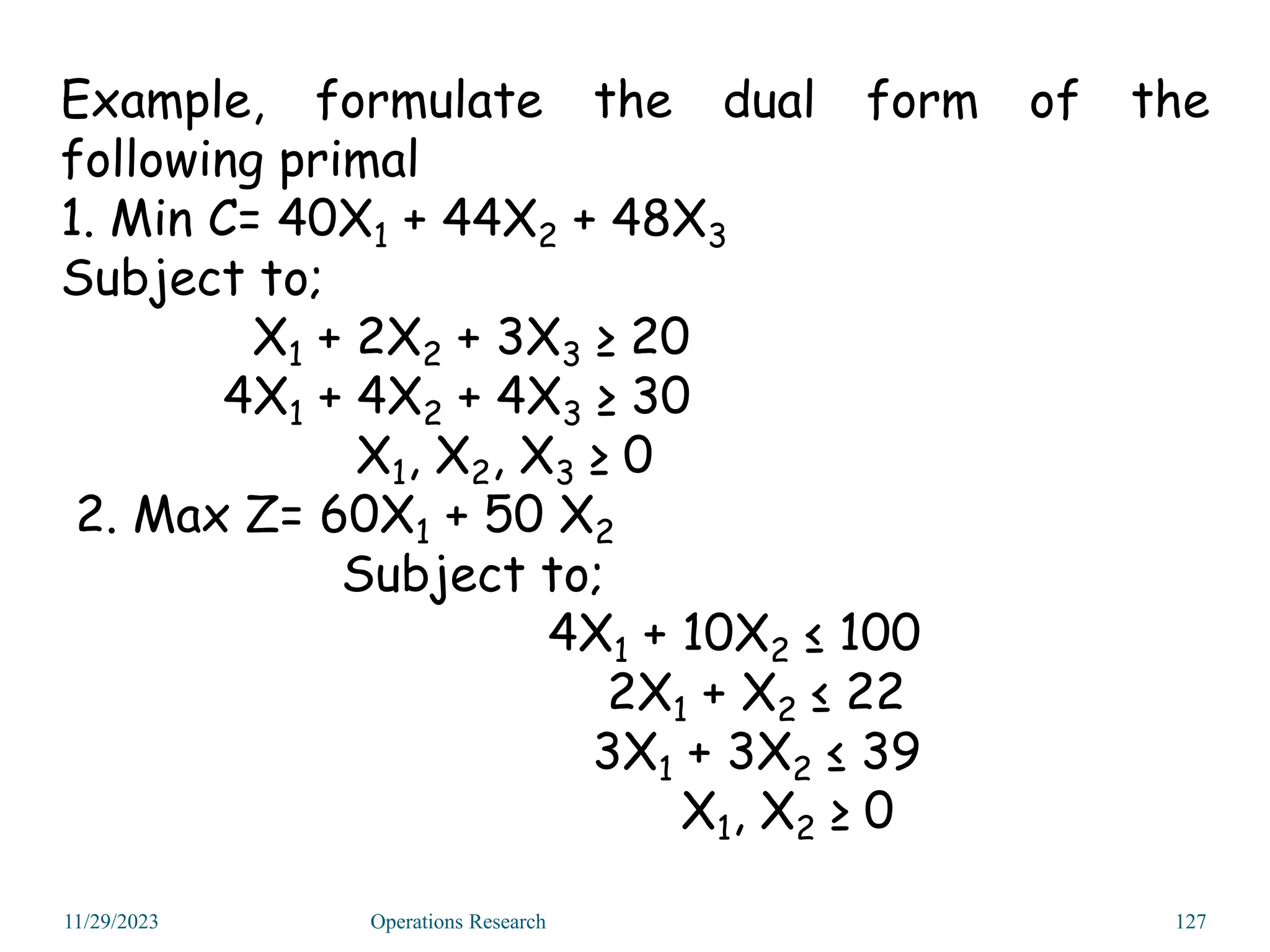 Example, formulate the dual form of the
following primal
1. Min C= 40X1 + 44X2 + 48X3
Subject to;
X1 + 2X2 + 3X3 ≥ 20
4X1 + 4X2 + 4X3 ≥ 30
X1, X2, X3 ≥ 0
2. Max Z= 60X1 + 50 X2
Subject to;
4X1 + 10X2 ≤ 100
2X1 + X2 ≤ 22
3X1 + 3X2 ≤ 39
X1, X2 ≥ 0
11/29/2023 Operations Research 127
 