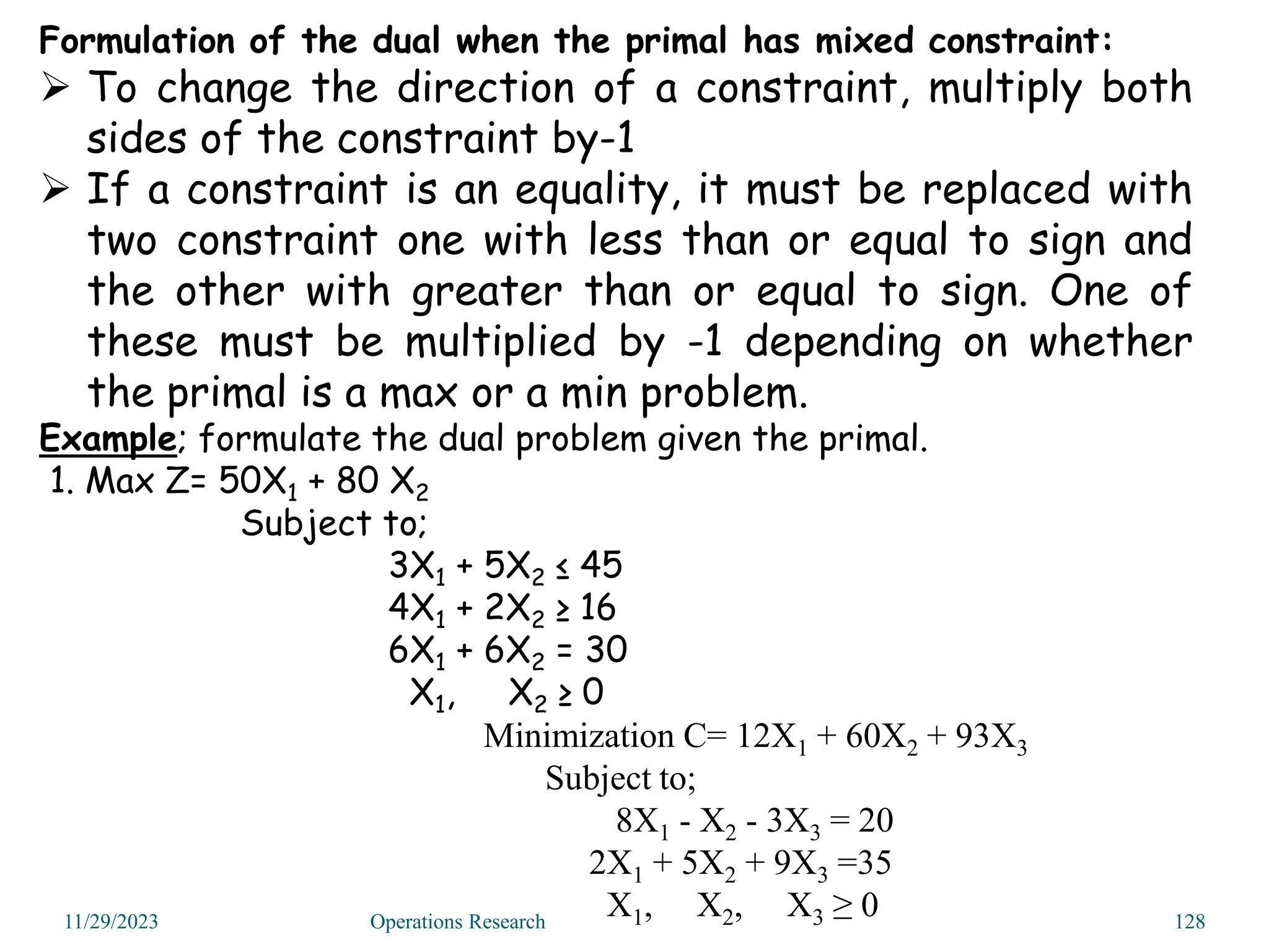 Formulation of the dual when the primal has mixed constraint:
 To change the direction of a constraint, multiply both
sides of the constraint by-1
 If a constraint is an equality, it must be replaced with
two constraint one with less than or equal to sign and
the other with greater than or equal to sign. One of
these must be multiplied by -1 depending on whether
the primal is a max or a min problem.
Example; formulate the dual problem given the primal.
1. Max Z= 50X1 + 80 X2
Subject to;
3X1 + 5X2 ≤ 45
4X1 + 2X2 ≥ 16
6X1 + 6X2 = 30
X1, X2 ≥ 0
Minimization C= 12X1 + 60X2 + 93X3
Subject to;
8X1 - X2 - 3X3 = 20
2X1 + 5X2 + 9X3 =35
X1, X2, X3 ≥ 0
11/29/2023 Operations Research 128
 