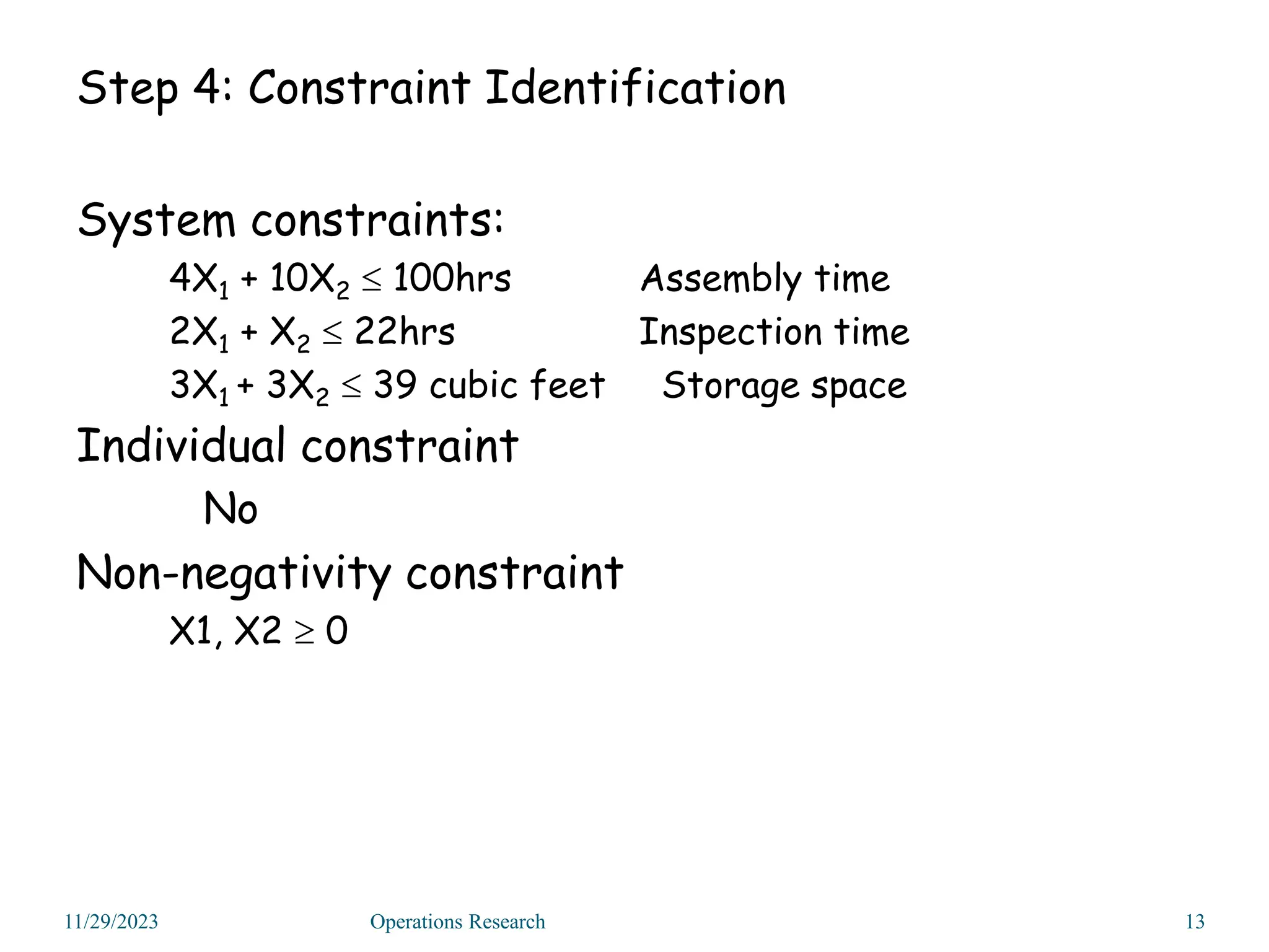 Step 4: Constraint Identification
System constraints:
4X1 + 10X2  100hrs Assembly time
2X1 + X2  22hrs Inspection time
3X1 + 3X2  39 cubic feet Storage space
Individual constraint
No
Non-negativity constraint
X1, X2  0
11/29/2023 13
Operations Research
 