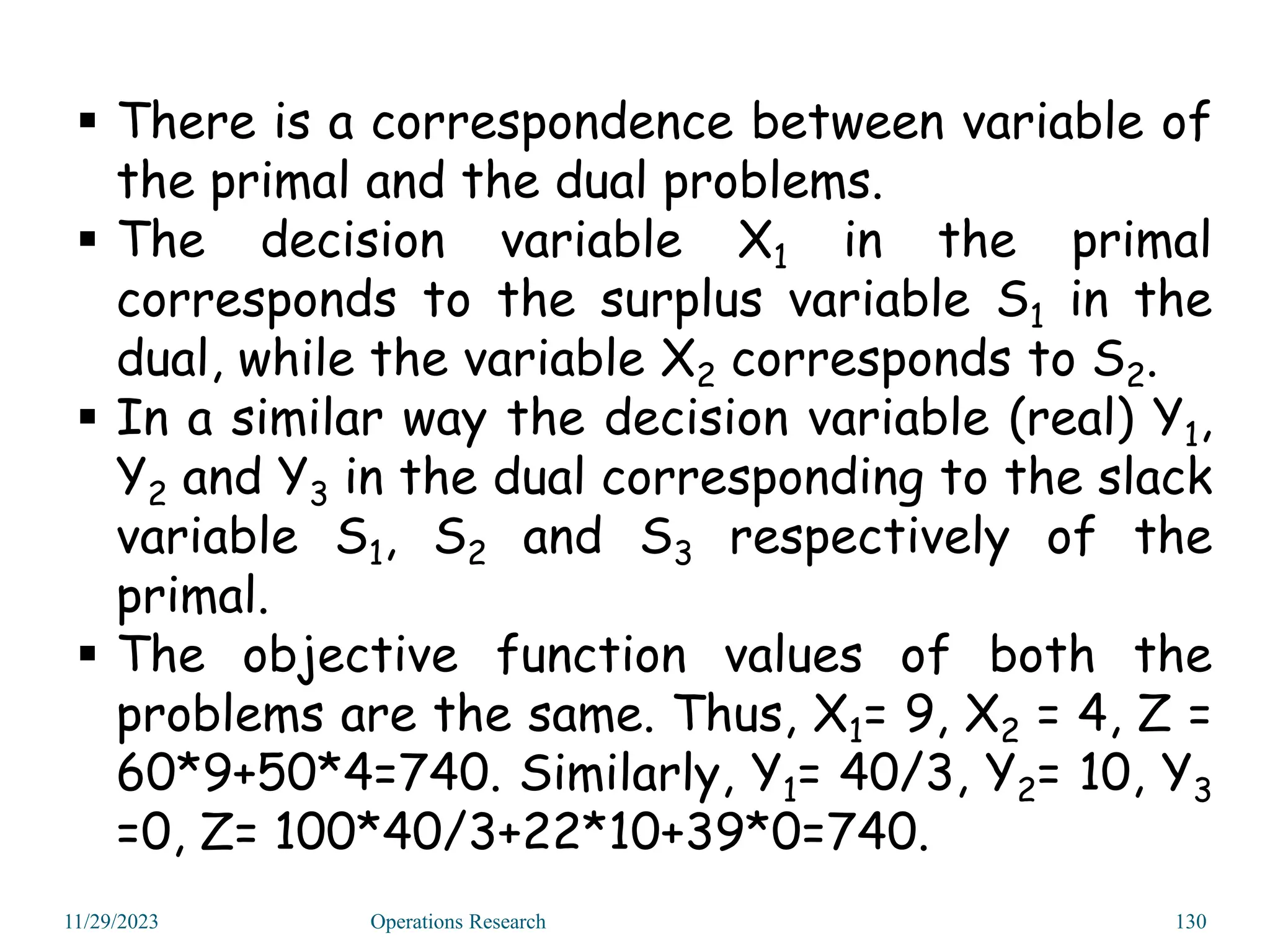  There is a correspondence between variable of
the primal and the dual problems.
 The decision variable X1 in the primal
corresponds to the surplus variable S1 in the
dual, while the variable X2 corresponds to S2.
 In a similar way the decision variable (real) Y1,
Y2 and Y3 in the dual corresponding to the slack
variable S1, S2 and S3 respectively of the
primal.
 The objective function values of both the
problems are the same. Thus, X1= 9, X2 = 4, Z =
60*9+50*4=740. Similarly, Y1= 40/3, Y2= 10, Y3
=0, Z= 100*40/3+22*10+39*0=740.
11/29/2023 Operations Research 130
 