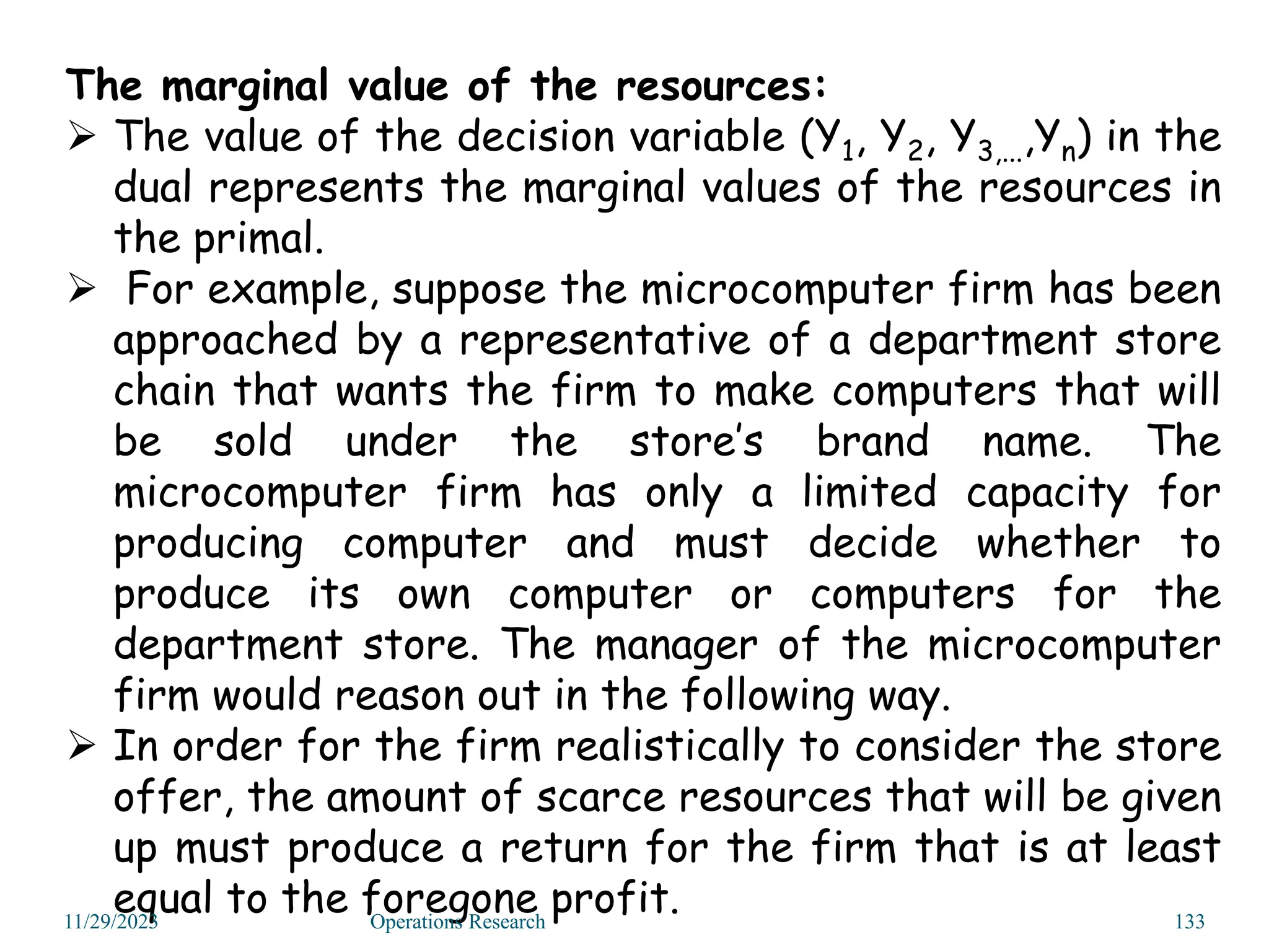 The marginal value of the resources:
 The value of the decision variable (Y1, Y2, Y3,...,Yn) in the
dual represents the marginal values of the resources in
the primal.
 For example, suppose the microcomputer firm has been
approached by a representative of a department store
chain that wants the firm to make computers that will
be sold under the store’s brand name. The
microcomputer firm has only a limited capacity for
producing computer and must decide whether to
produce its own computer or computers for the
department store. The manager of the microcomputer
firm would reason out in the following way.
 In order for the firm realistically to consider the store
offer, the amount of scarce resources that will be given
up must produce a return for the firm that is at least
equal to the foregone profit.
11/29/2023 Operations Research 133
 