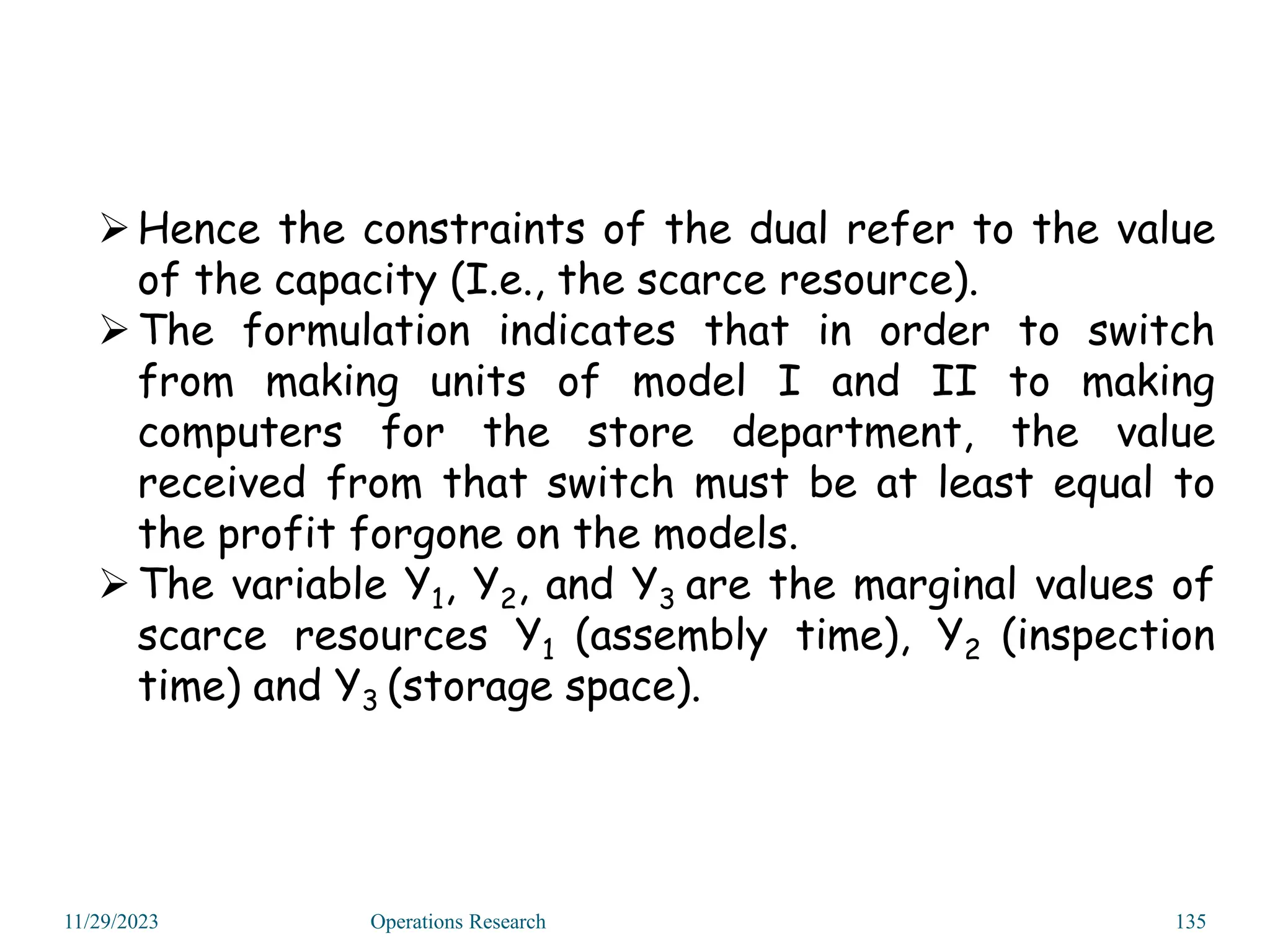 Hence the constraints of the dual refer to the value
of the capacity (I.e., the scarce resource).
The formulation indicates that in order to switch
from making units of model I and II to making
computers for the store department, the value
received from that switch must be at least equal to
the profit forgone on the models.
The variable Y1, Y2, and Y3 are the marginal values of
scarce resources Y1 (assembly time), Y2 (inspection
time) and Y3 (storage space).
11/29/2023 Operations Research 135
 