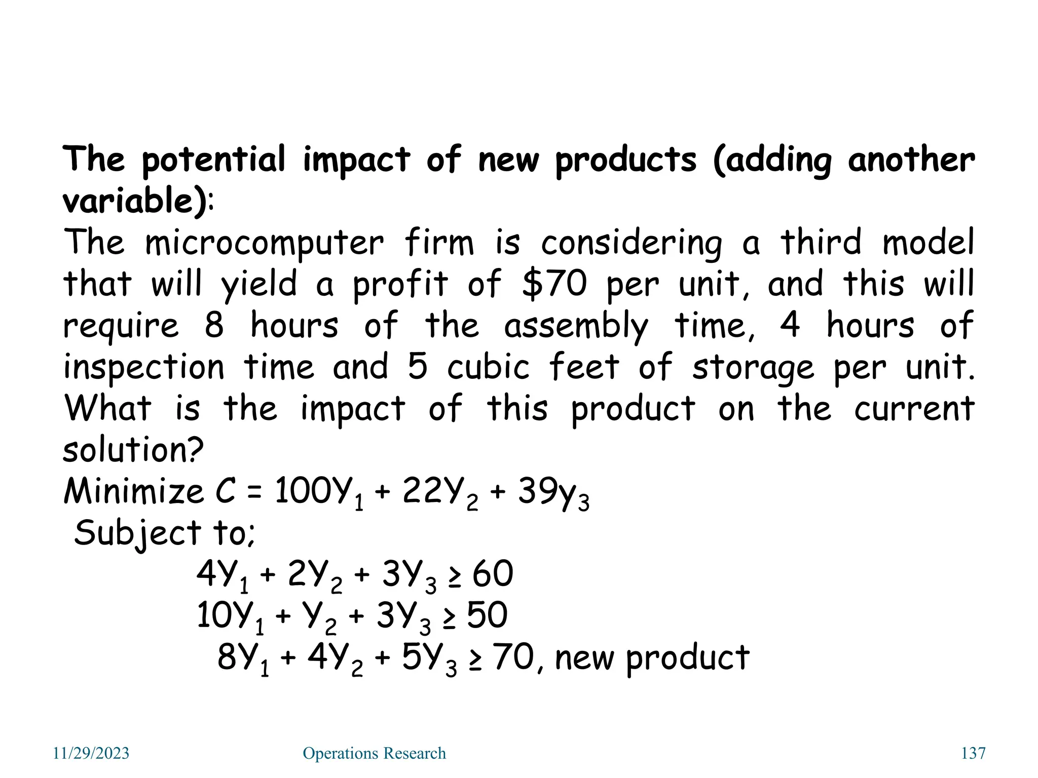 The potential impact of new products (adding another
variable):
The microcomputer firm is considering a third model
that will yield a profit of $70 per unit, and this will
require 8 hours of the assembly time, 4 hours of
inspection time and 5 cubic feet of storage per unit.
What is the impact of this product on the current
solution?
Minimize C = 100Y1 + 22Y2 + 39y3
Subject to;
4Y1 + 2Y2 + 3Y3 ≥ 60
10Y1 + Y2 + 3Y3 ≥ 50
8Y1 + 4Y2 + 5Y3 ≥ 70, new product
11/29/2023 Operations Research 137
 