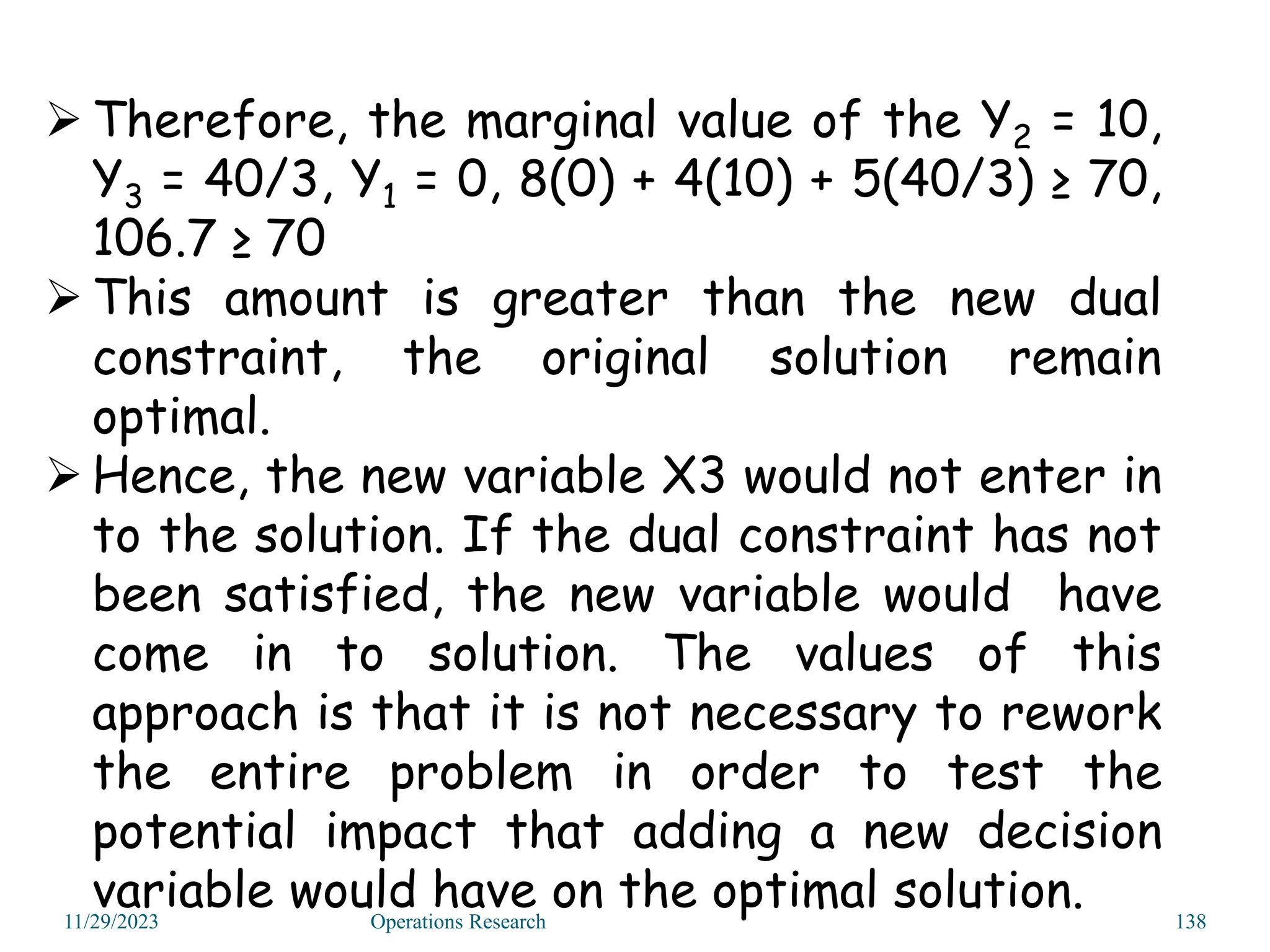 11/29/2023 Operations Research 138
 Therefore, the marginal value of the Y2 = 10,
Y3 = 40/3, Y1 = 0, 8(0) + 4(10) + 5(40/3) ≥ 70,
106.7 ≥ 70
 This amount is greater than the new dual
constraint, the original solution remain
optimal.
 Hence, the new variable X3 would not enter in
to the solution. If the dual constraint has not
been satisfied, the new variable would have
come in to solution. The values of this
approach is that it is not necessary to rework
the entire problem in order to test the
potential impact that adding a new decision
variable would have on the optimal solution.
 