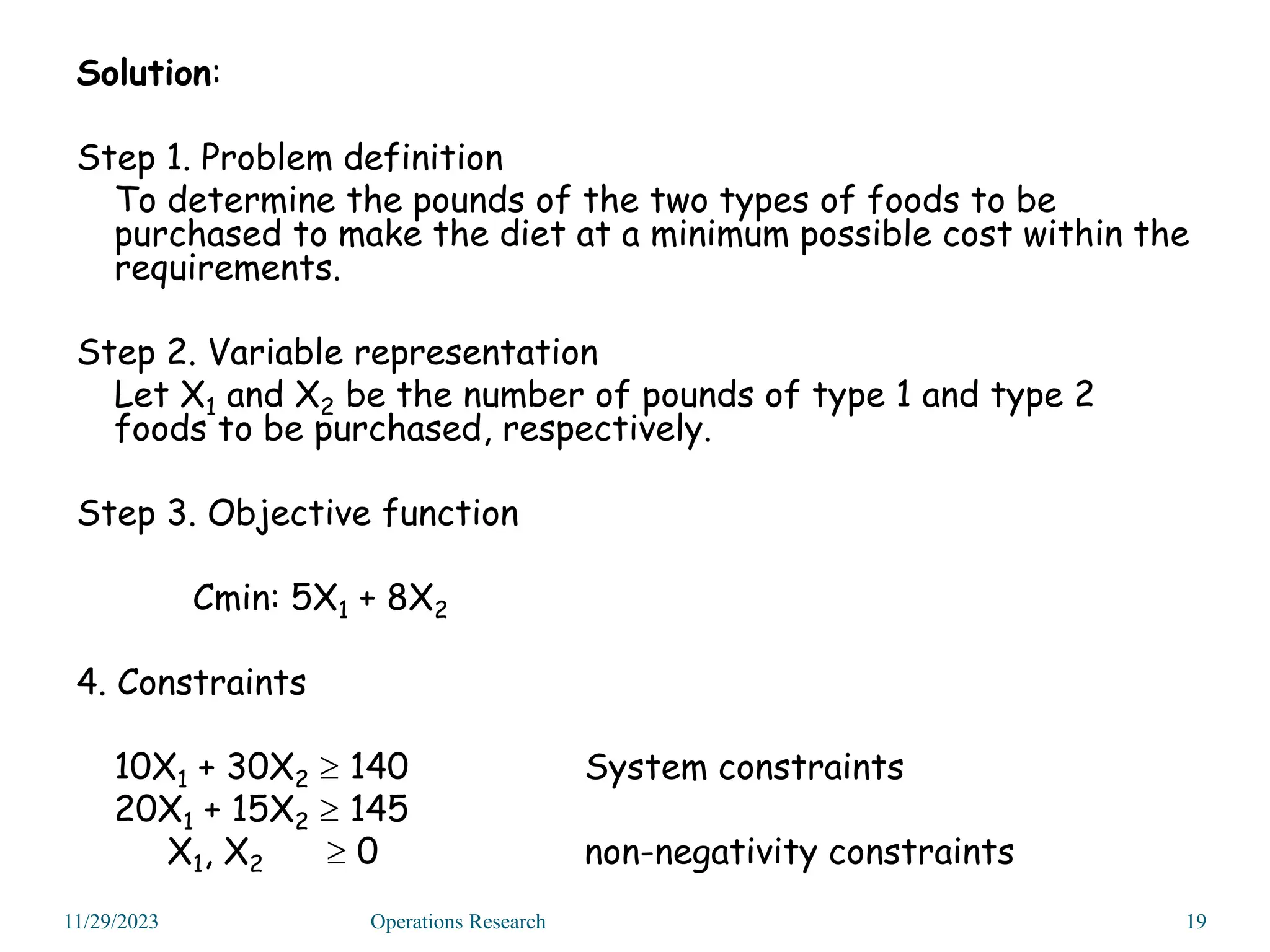 Solution:
Step 1. Problem definition
To determine the pounds of the two types of foods to be
purchased to make the diet at a minimum possible cost within the
requirements.
Step 2. Variable representation
Let X1 and X2 be the number of pounds of type 1 and type 2
foods to be purchased, respectively.
Step 3. Objective function
Cmin: 5X1 + 8X2
4. Constraints
10X1 + 30X2  140 System constraints
20X1 + 15X2  145
X1, X2  0 non-negativity constraints
11/29/2023 19
Operations Research
 