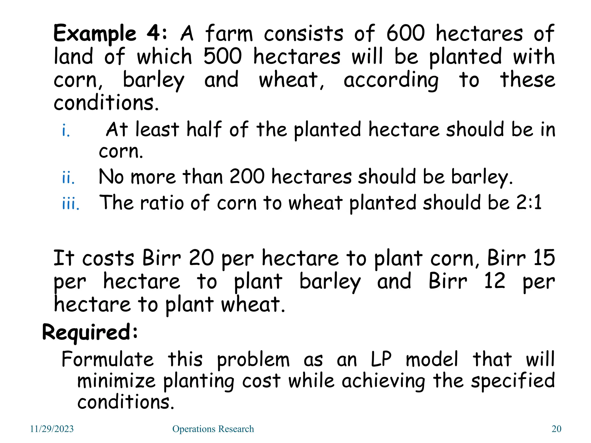 Example 4: A farm consists of 600 hectares of
land of which 500 hectares will be planted with
corn, barley and wheat, according to these
conditions.
i. At least half of the planted hectare should be in
corn.
ii. No more than 200 hectares should be barley.
iii. The ratio of corn to wheat planted should be 2:1
It costs Birr 20 per hectare to plant corn, Birr 15
per hectare to plant barley and Birr 12 per
hectare to plant wheat.
Required:
Formulate this problem as an LP model that will
minimize planting cost while achieving the specified
conditions.
11/29/2023 20
Operations Research
 