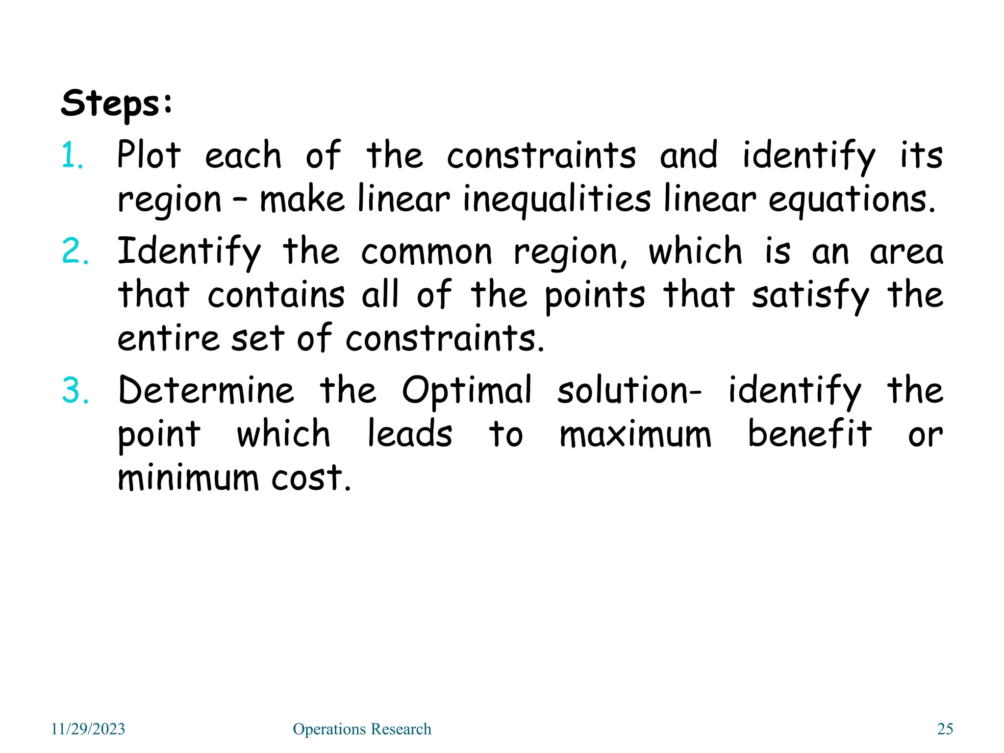 Steps:
1. Plot each of the constraints and identify its
region – make linear inequalities linear equations.
2. Identify the common region, which is an area
that contains all of the points that satisfy the
entire set of constraints.
3. Determine the Optimal solution- identify the
point which leads to maximum benefit or
minimum cost.
11/29/2023 25
Operations Research
 