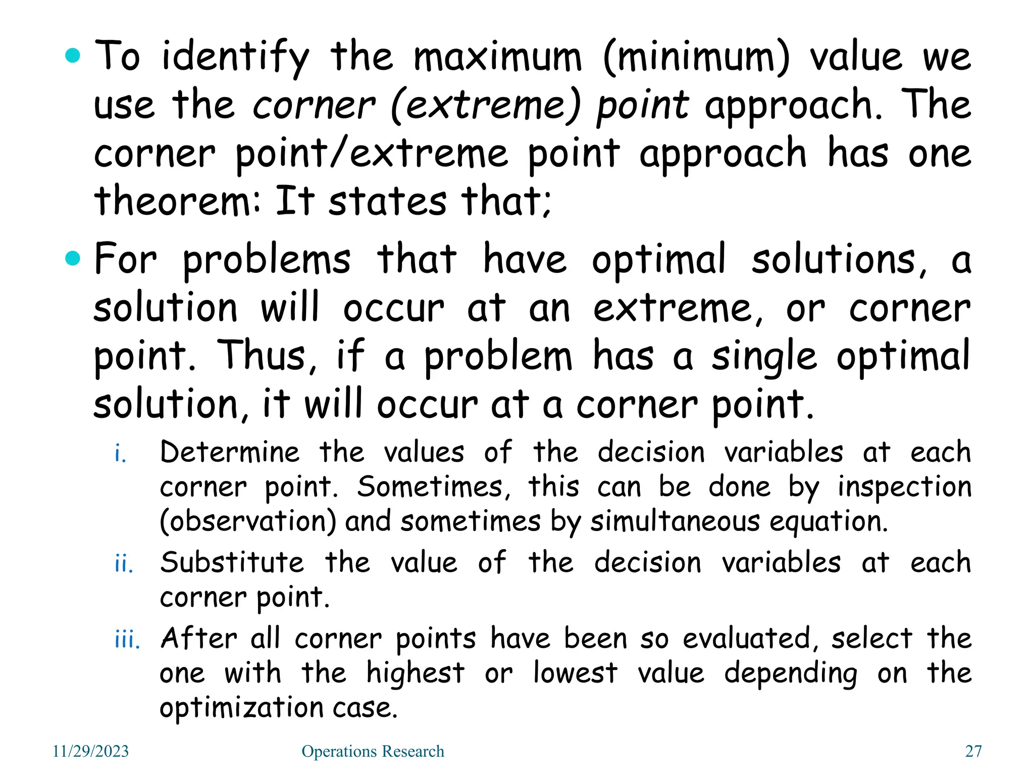  To identify the maximum (minimum) value we
use the corner (extreme) point approach. The
corner point/extreme point approach has one
theorem: It states that;
 For problems that have optimal solutions, a
solution will occur at an extreme, or corner
point. Thus, if a problem has a single optimal
solution, it will occur at a corner point.
i. Determine the values of the decision variables at each
corner point. Sometimes, this can be done by inspection
(observation) and sometimes by simultaneous equation.
ii. Substitute the value of the decision variables at each
corner point.
iii. After all corner points have been so evaluated, select the
one with the highest or lowest value depending on the
optimization case.
11/29/2023 27
Operations Research
 
