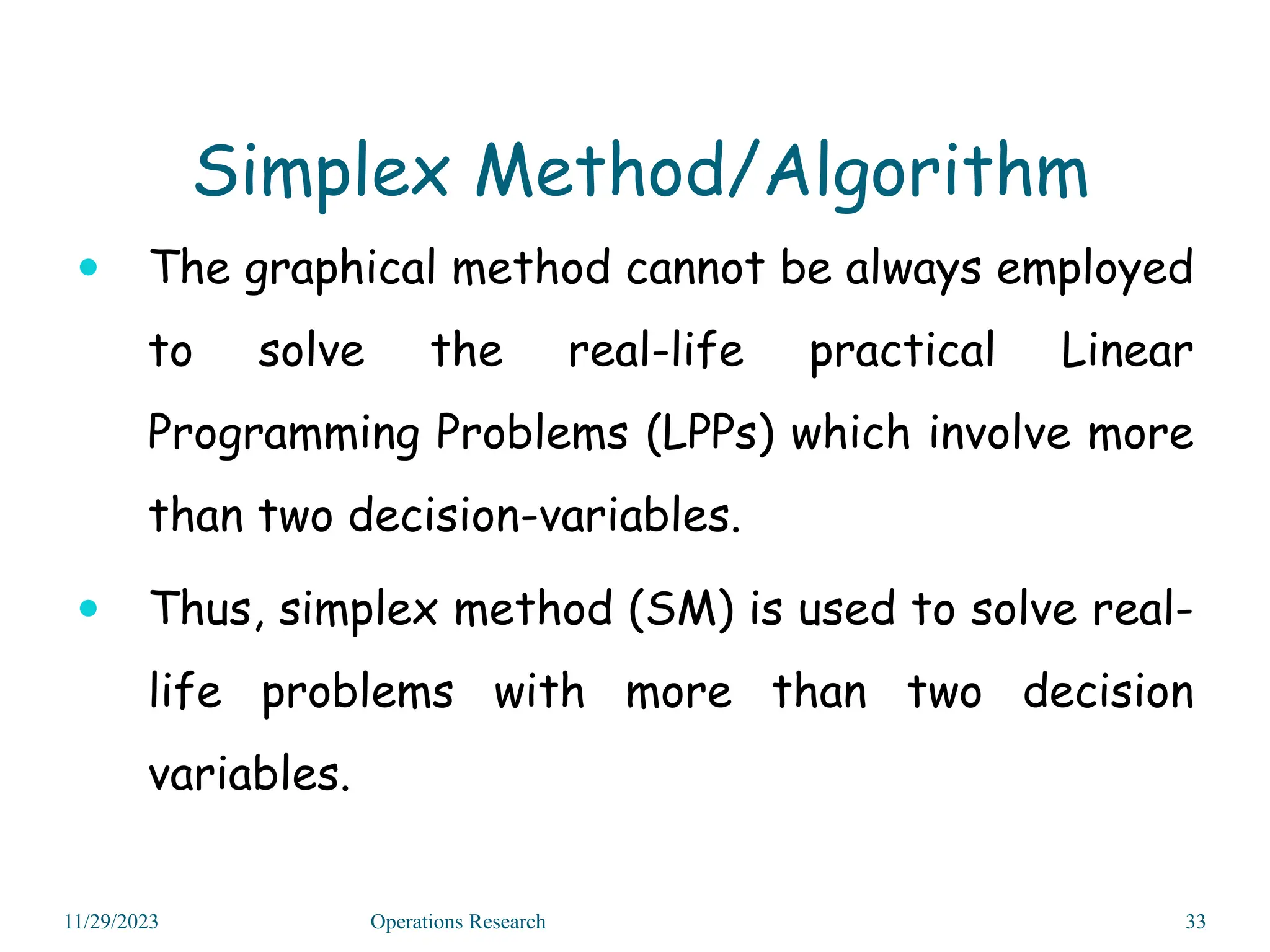  The graphical method cannot be always employed
to solve the real-life practical Linear
Programming Problems (LPPs) which involve more
than two decision-variables.
 Thus, simplex method (SM) is used to solve real-
life problems with more than two decision
variables.
11/29/2023 Operations Research 33
Simplex Method/Algorithm
 