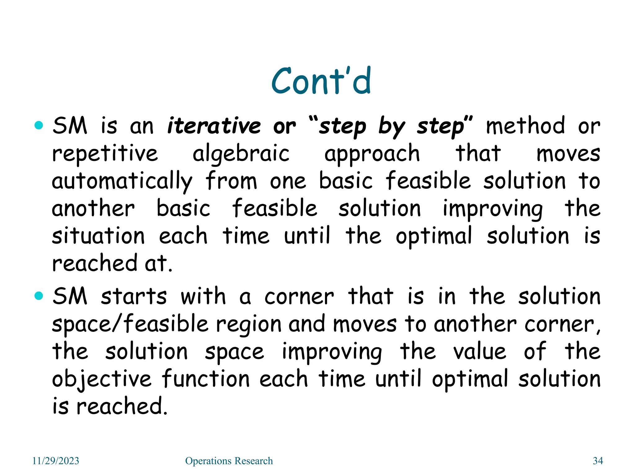 Cont’d
 SM is an iterative or “step by step” method or
repetitive algebraic approach that moves
automatically from one basic feasible solution to
another basic feasible solution improving the
situation each time until the optimal solution is
reached at.
 SM starts with a corner that is in the solution
space/feasible region and moves to another corner,
the solution space improving the value of the
objective function each time until optimal solution
is reached.
11/29/2023 Operations Research 34
 